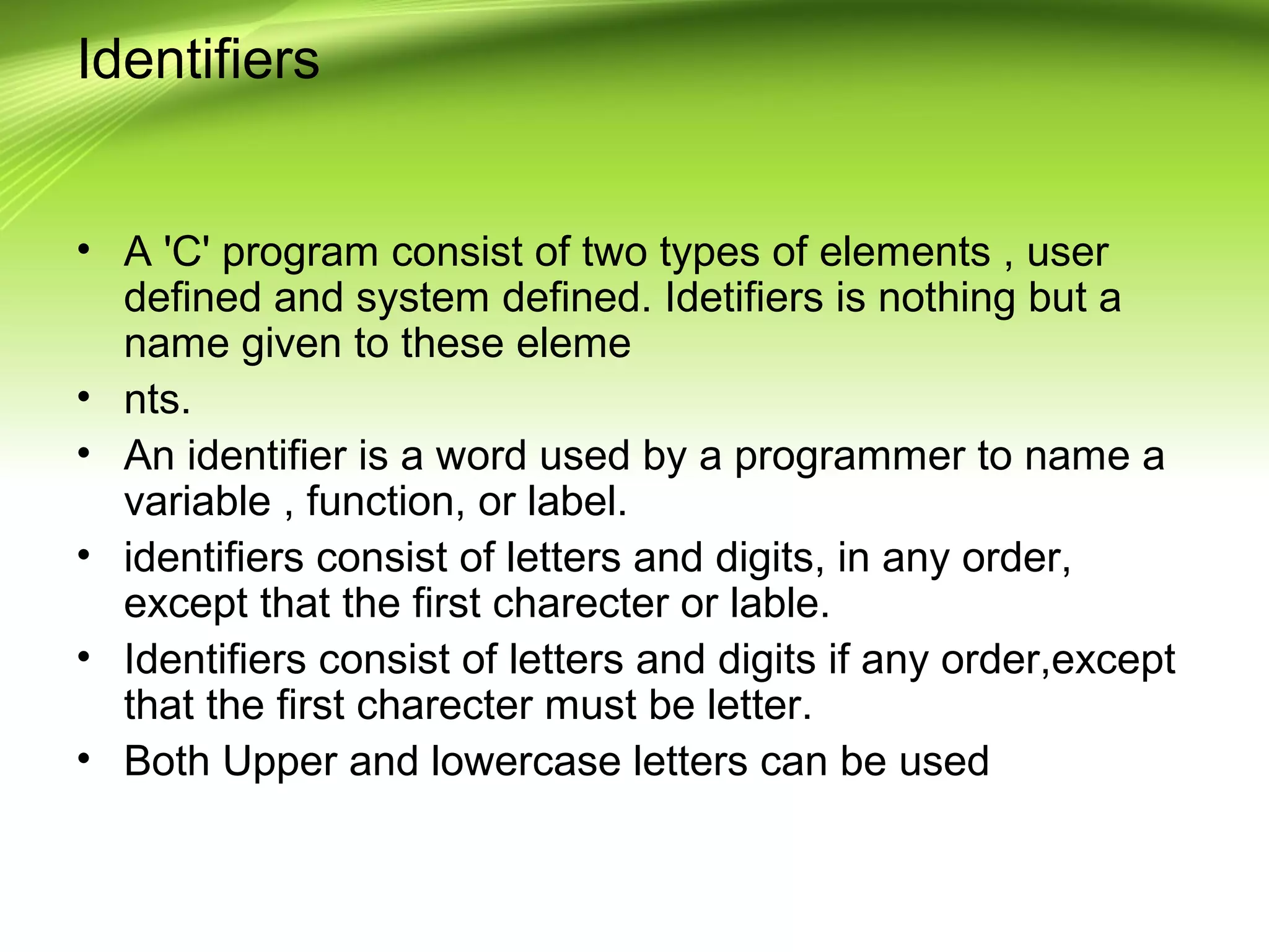 Identifiers
• A 'C' program consist of two types of elements , user
defined and system defined. Idetifiers is nothing but a
name given to these eleme
• nts.
• An identifier is a word used by a programmer to name a
variable , function, or label.
• identifiers consist of letters and digits, in any order,
except that the first charecter or lable.
• Identifiers consist of letters and digits if any order,except
that the first charecter must be letter.
• Both Upper and lowercase letters can be used
 