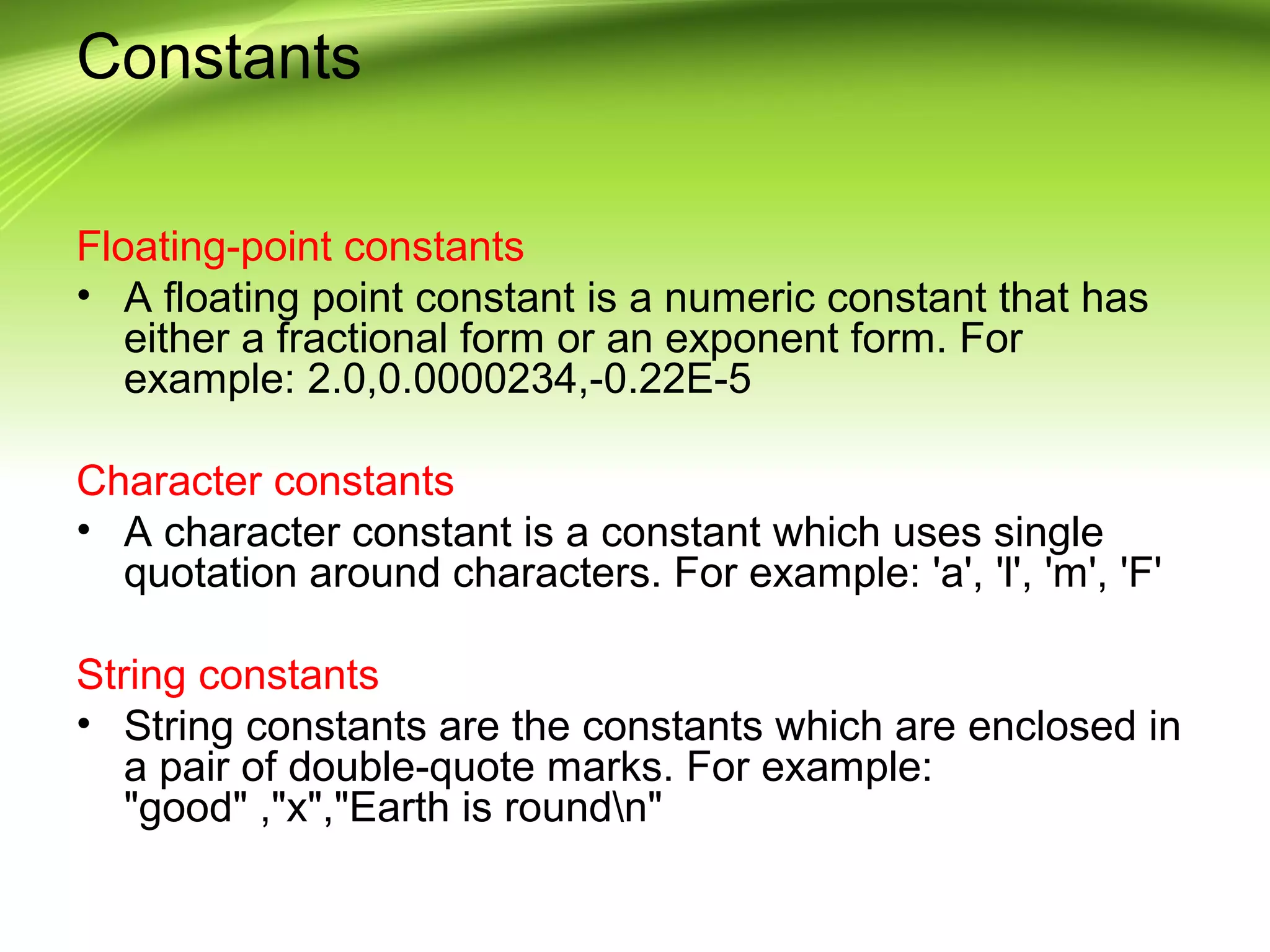 Constants
Floating-point constants
• A floating point constant is a numeric constant that has
either a fractional form or an exponent form. For
example: 2.0,0.0000234,-0.22E-5
Character constants
• A character constant is a constant which uses single
quotation around characters. For example: 'a', 'l', 'm', 'F'
String constants
• String constants are the constants which are enclosed in
a pair of double-quote marks. For example:
"good" ,"x","Earth is roundn"
 
