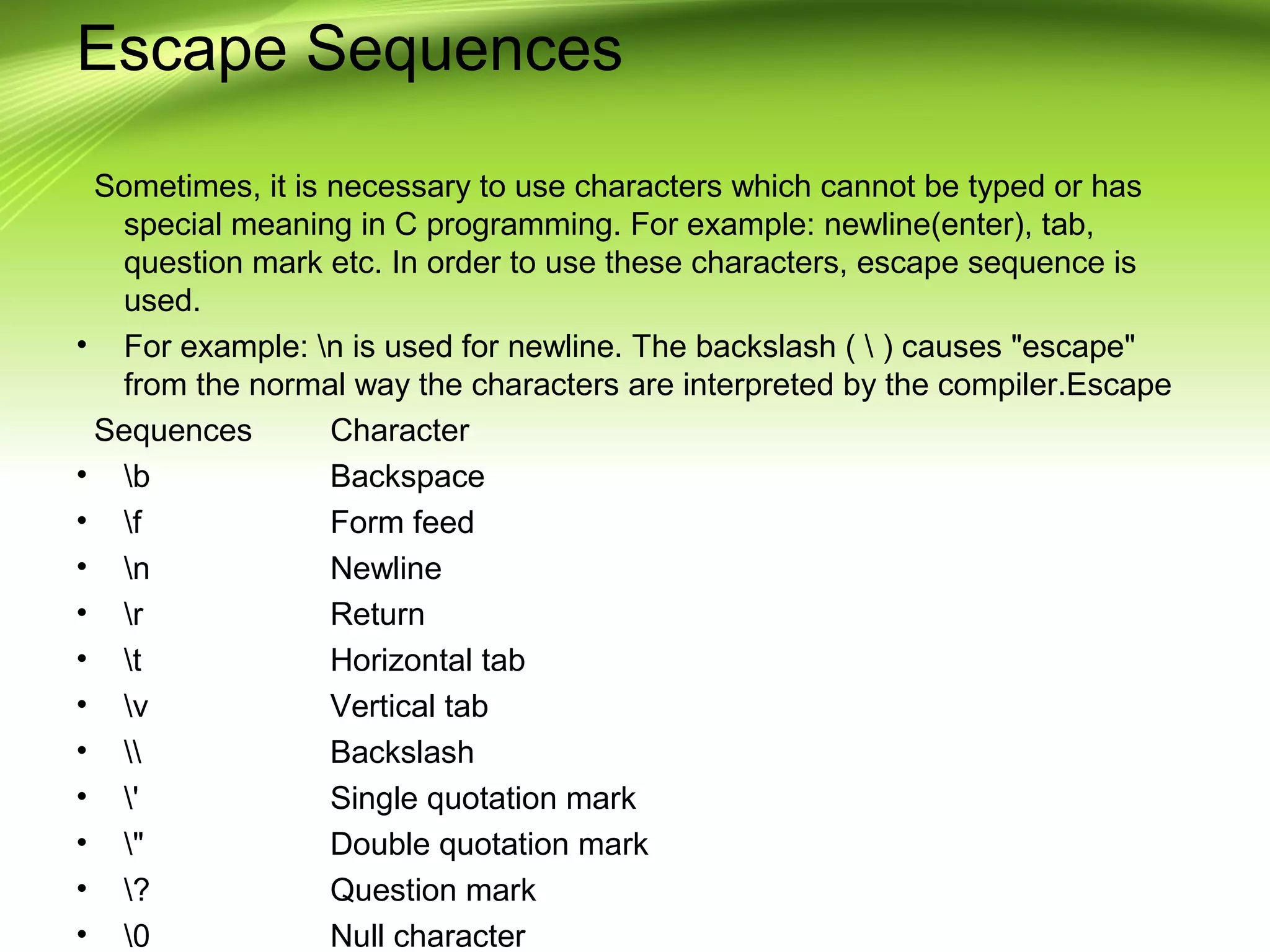 Escape Sequences
Sometimes, it is necessary to use characters which cannot be typed or has
special meaning in C programming. For example: newline(enter), tab,
question mark etc. In order to use these characters, escape sequence is
used.
• For example: n is used for newline. The backslash (  ) causes "escape"
from the normal way the characters are interpreted by the compiler.Escape
Sequences Character
• b Backspace
• f Form feed
• n Newline
• r Return
• t Horizontal tab
• v Vertical tab
•  Backslash
• ' Single quotation mark
• " Double quotation mark
• ? Question mark
• 0 Null character
 