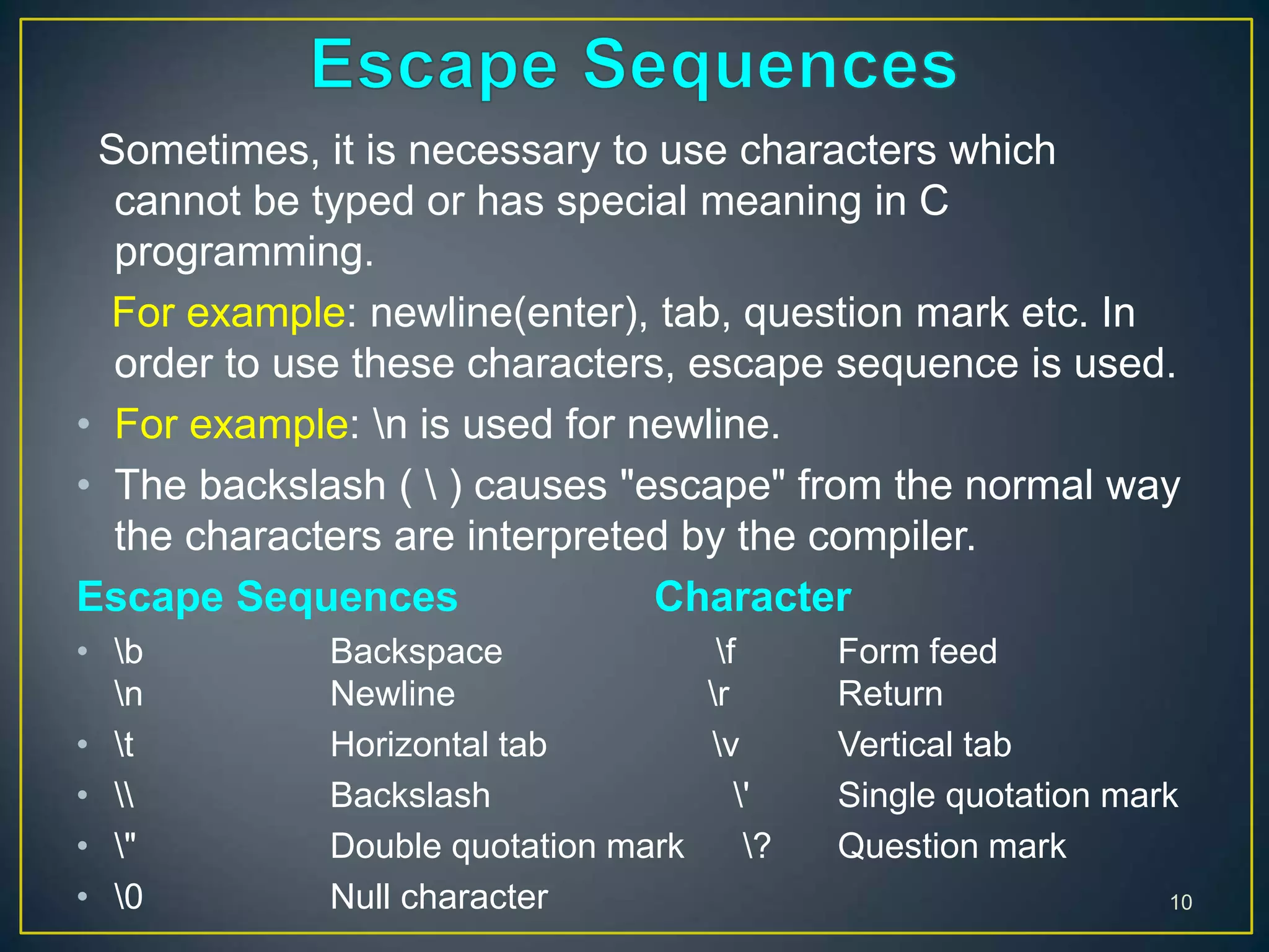 Sometimes, it is necessary to use characters which
cannot be typed or has special meaning in C
programming.
For example: newline(enter), tab, question mark etc. In
order to use these characters, escape sequence is used.
• For example: n is used for newline.
• The backslash (  ) causes "escape" from the normal way
the characters are interpreted by the compiler.
Escape Sequences Character
• b Backspace f Form feed
n Newline r Return
• t Horizontal tab v Vertical tab
•  Backslash ' Single quotation mark
• " Double quotation mark ? Question mark
• 0 Null character 10
 
