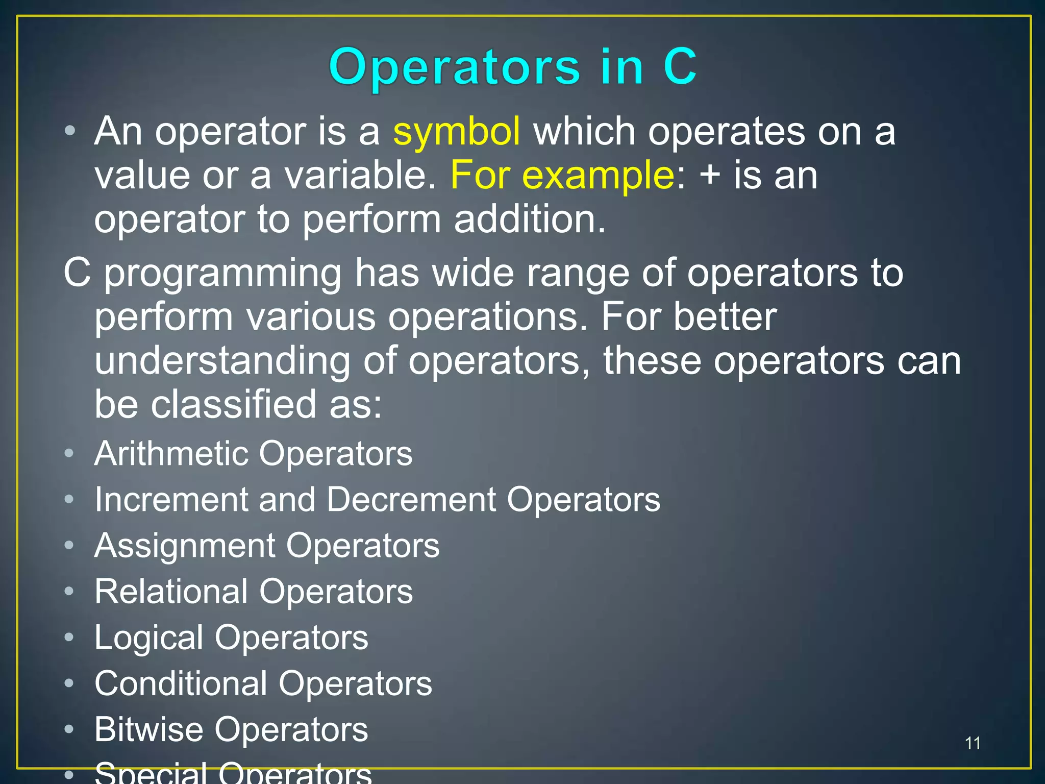 • An operator is a symbol which operates on a
value or a variable. For example: + is an
operator to perform addition.
C programming has wide range of operators to
perform various operations. For better
understanding of operators, these operators can
be classified as:
• Arithmetic Operators
• Increment and Decrement Operators
• Assignment Operators
• Relational Operators
• Logical Operators
• Conditional Operators
• Bitwise Operators 11
 