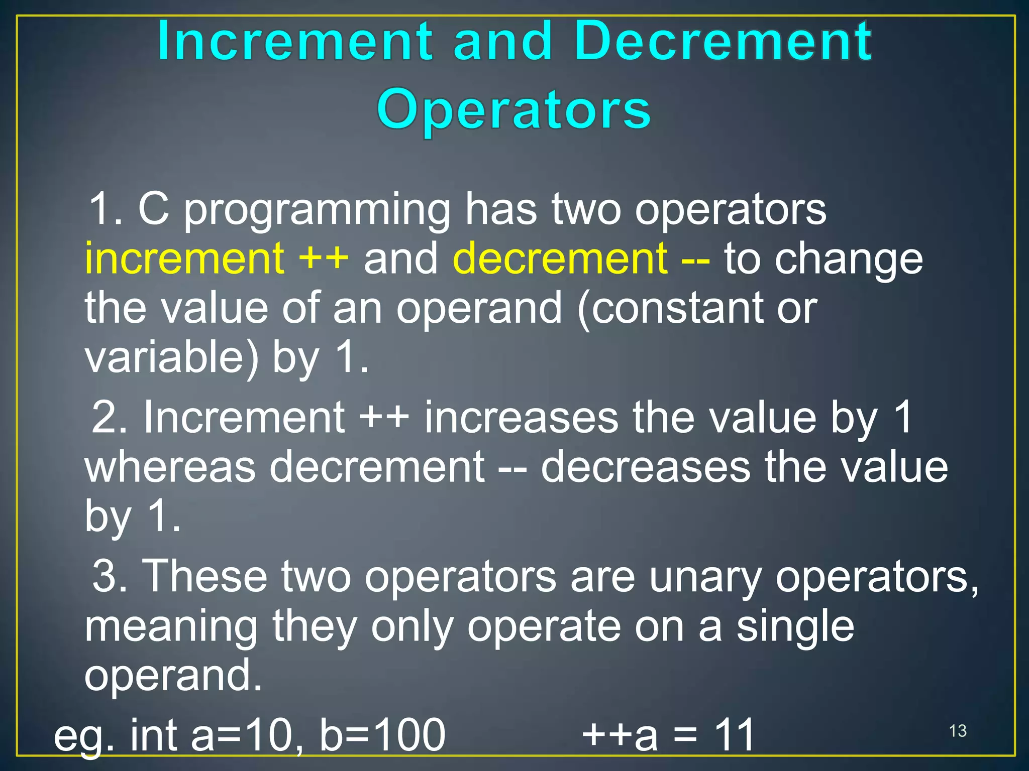 1. C programming has two operators
increment ++ and decrement -- to change
the value of an operand (constant or
variable) by 1.
2. Increment ++ increases the value by 1
whereas decrement -- decreases the value
by 1.
3. These two operators are unary operators,
meaning they only operate on a single
operand.
eg. int a=10, b=100 ++a = 11 13
 
