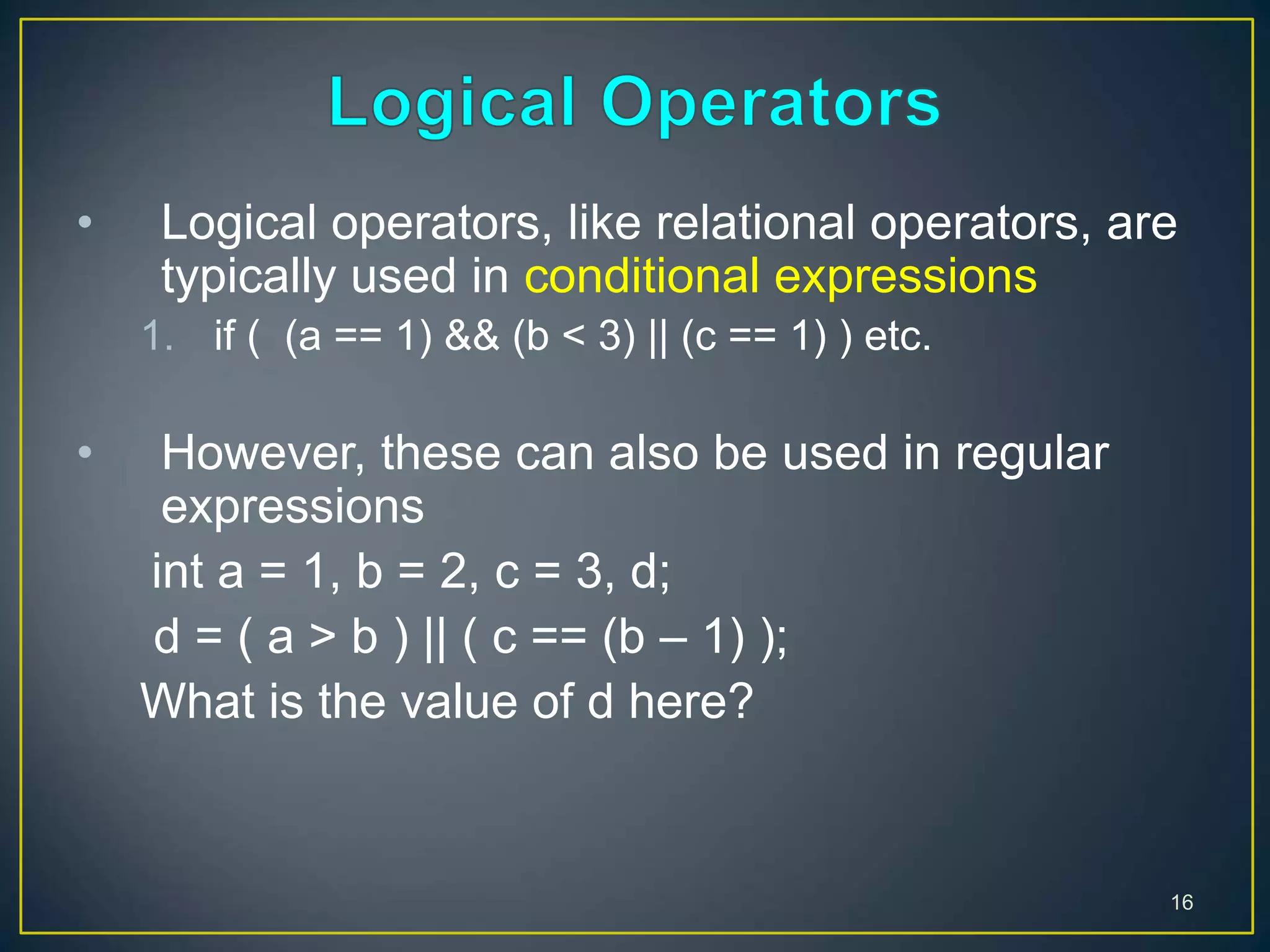 • Logical operators, like relational operators, are
typically used in conditional expressions
1. if ( (a == 1) && (b < 3) || (c == 1) ) etc.
• However, these can also be used in regular
expressions
int a = 1, b = 2, c = 3, d;
d = ( a > b ) || ( c == (b – 1) );
What is the value of d here?
16
 
