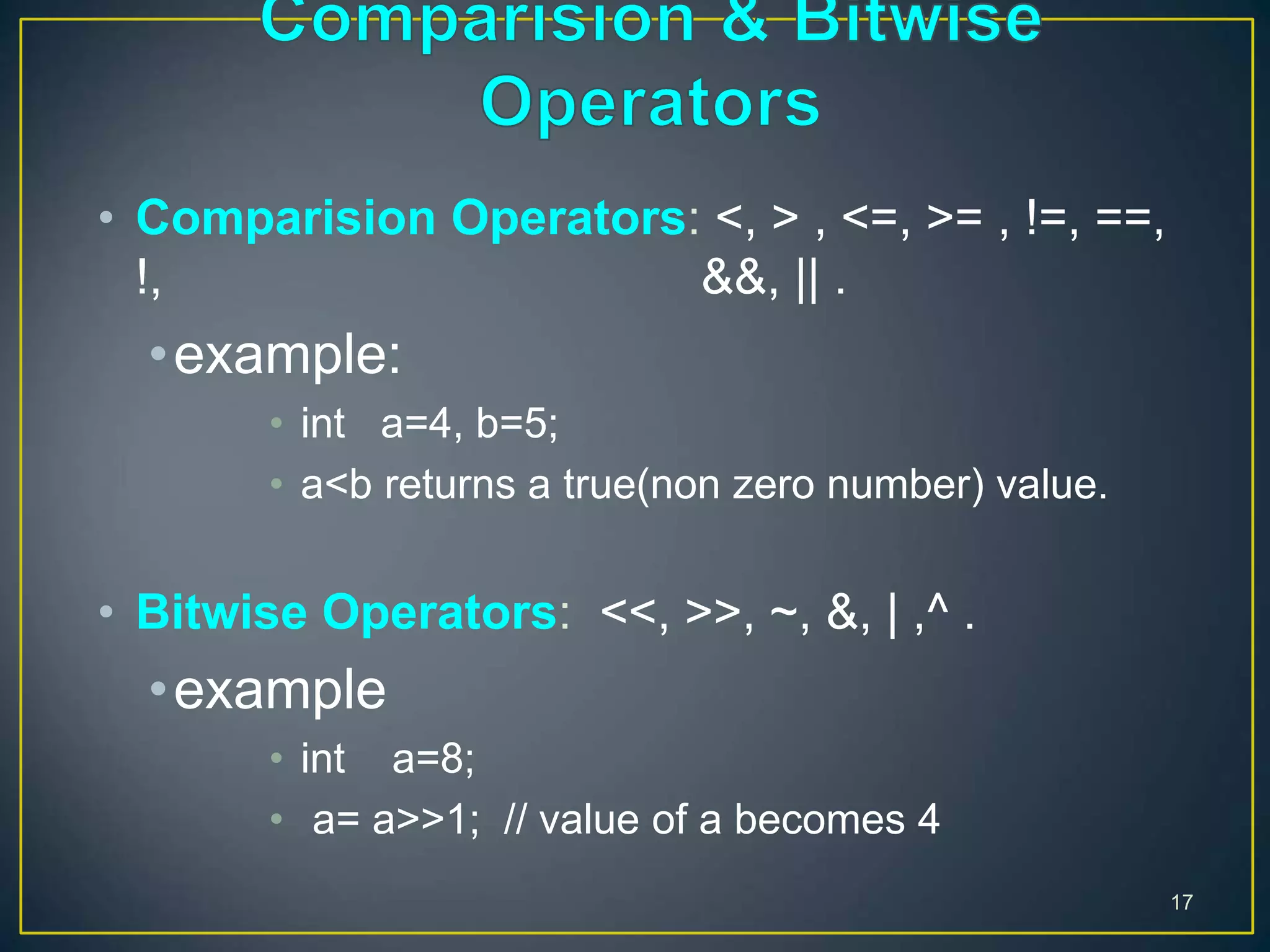 17
• Comparision Operators: <, > , <=, >= , !=, ==,
!, &&, || .
•example:
• int a=4, b=5;
• a<b returns a true(non zero number) value.
• Bitwise Operators: <<, >>, ~, &, | ,^ .
•example
• int a=8;
• a= a>>1; // value of a becomes 4
 
