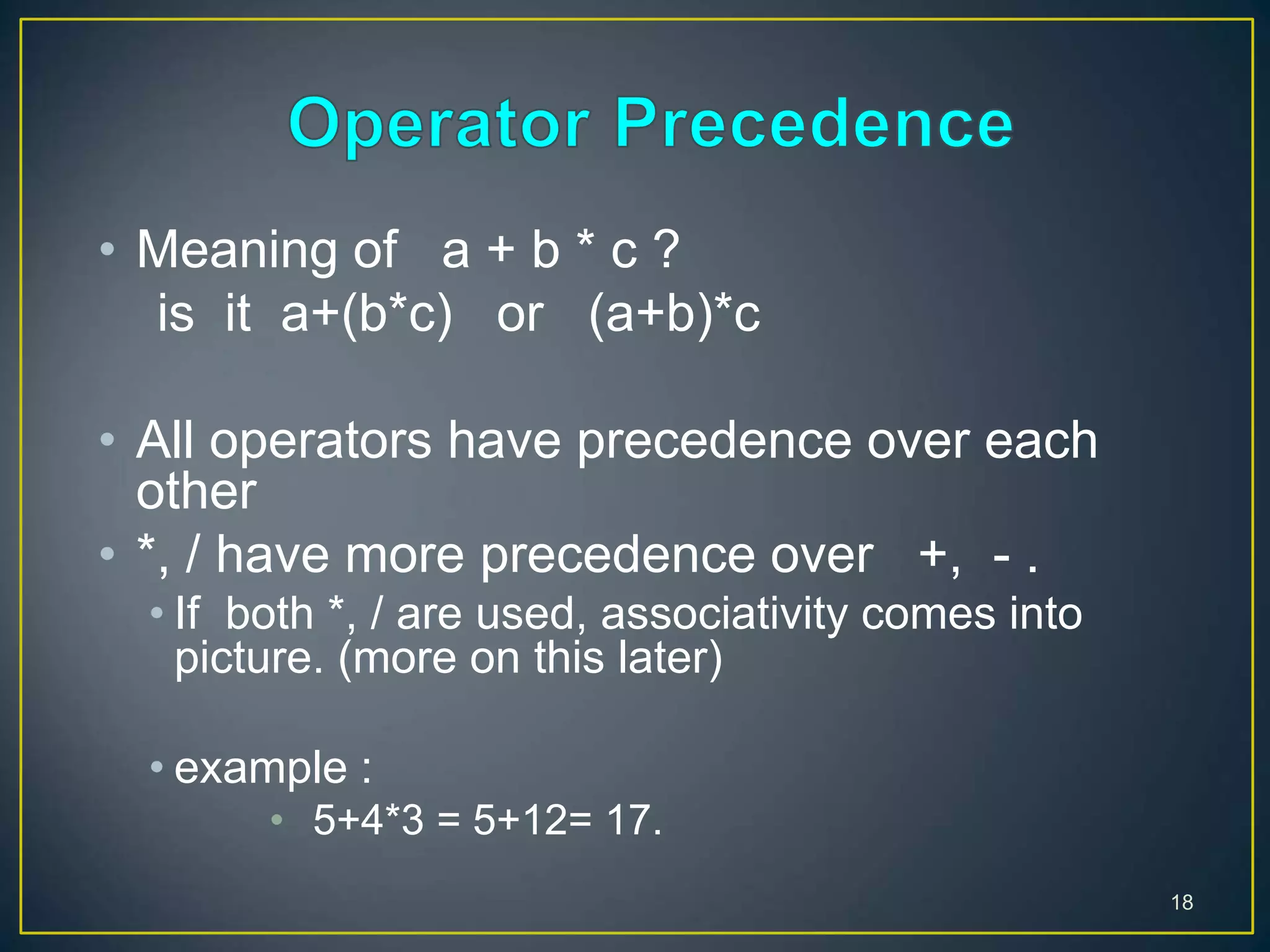 18
• Meaning of a + b * c ?
is it a+(b*c) or (a+b)*c
• All operators have precedence over each
other
• *, / have more precedence over +, - .
• If both *, / are used, associativity comes into
picture. (more on this later)
• example :
• 5+4*3 = 5+12= 17.
 