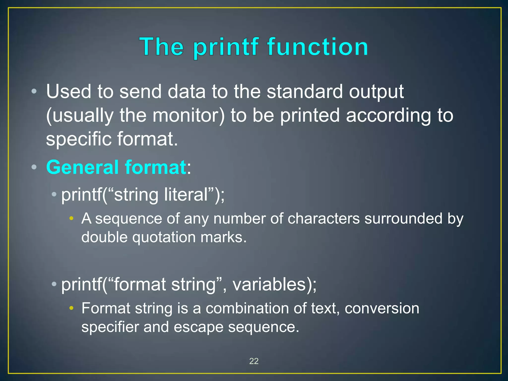 22
• Used to send data to the standard output
(usually the monitor) to be printed according to
specific format.
• General format:
• printf(“string literal”);
• A sequence of any number of characters surrounded by
double quotation marks.
• printf(“format string”, variables);
• Format string is a combination of text, conversion
specifier and escape sequence.
 