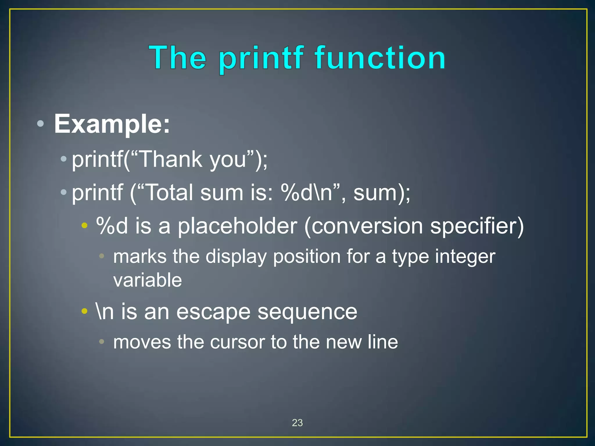 23
• Example:
• printf(“Thank you”);
• printf (“Total sum is: %dn”, sum);
• %d is a placeholder (conversion specifier)
• marks the display position for a type integer
variable
• n is an escape sequence
• moves the cursor to the new line
 