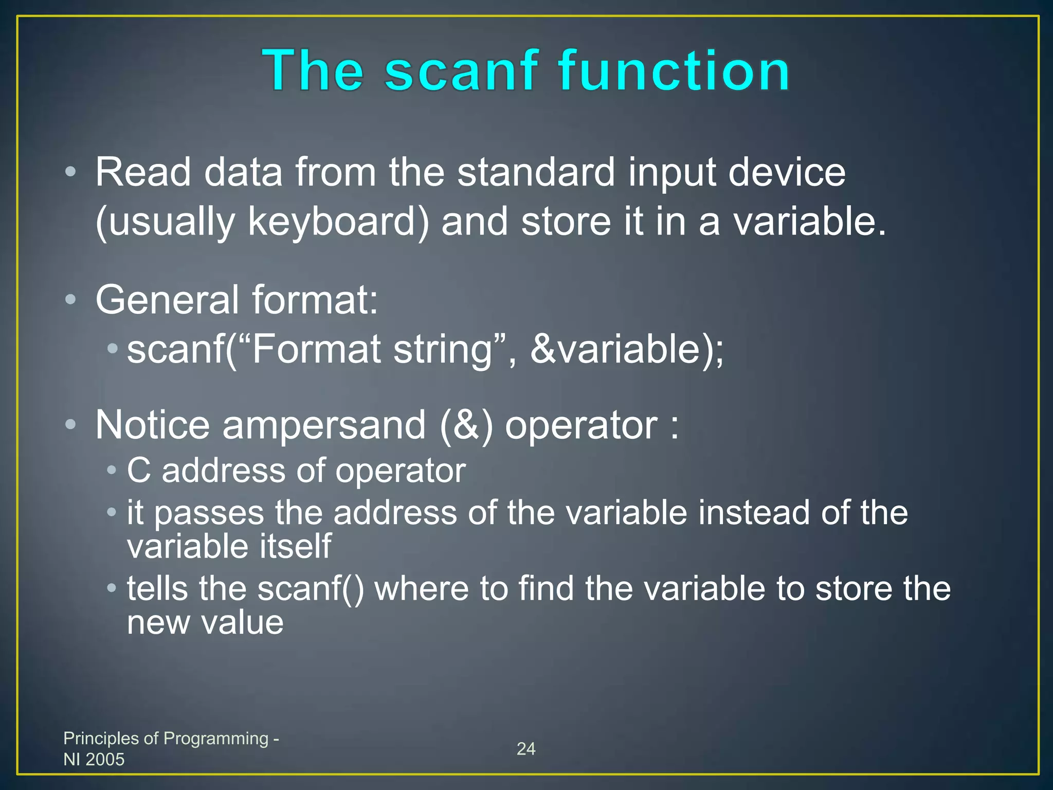 Principles of Programming -
NI 2005
24
• Read data from the standard input device
(usually keyboard) and store it in a variable.
• General format:
• scanf(“Format string”, &variable);
• Notice ampersand (&) operator :
• C address of operator
• it passes the address of the variable instead of the
variable itself
• tells the scanf() where to find the variable to store the
new value
 