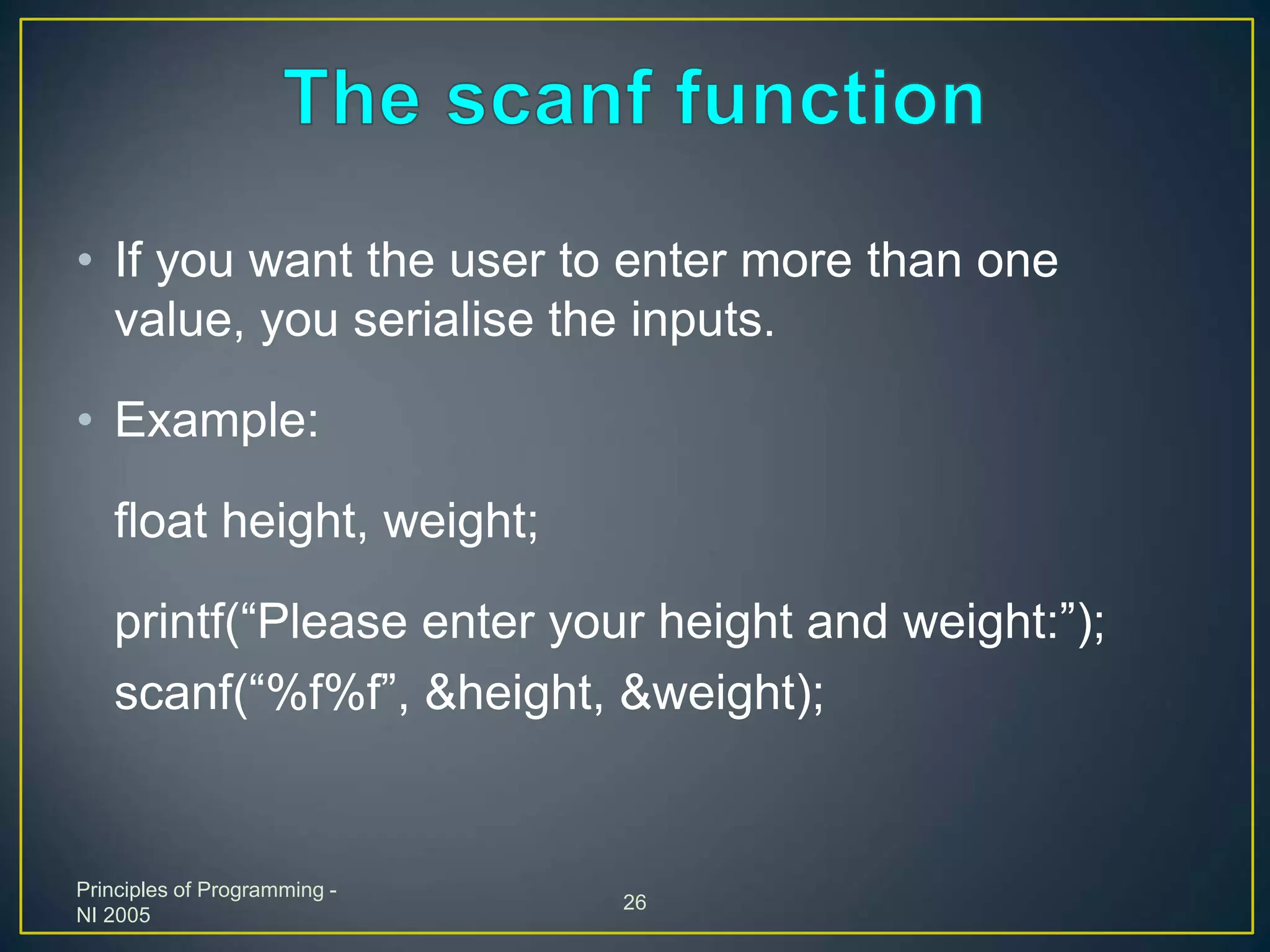 Principles of Programming -
NI 2005
26
• If you want the user to enter more than one
value, you serialise the inputs.
• Example:
float height, weight;
printf(“Please enter your height and weight:”);
scanf(“%f%f”, &height, &weight);
 