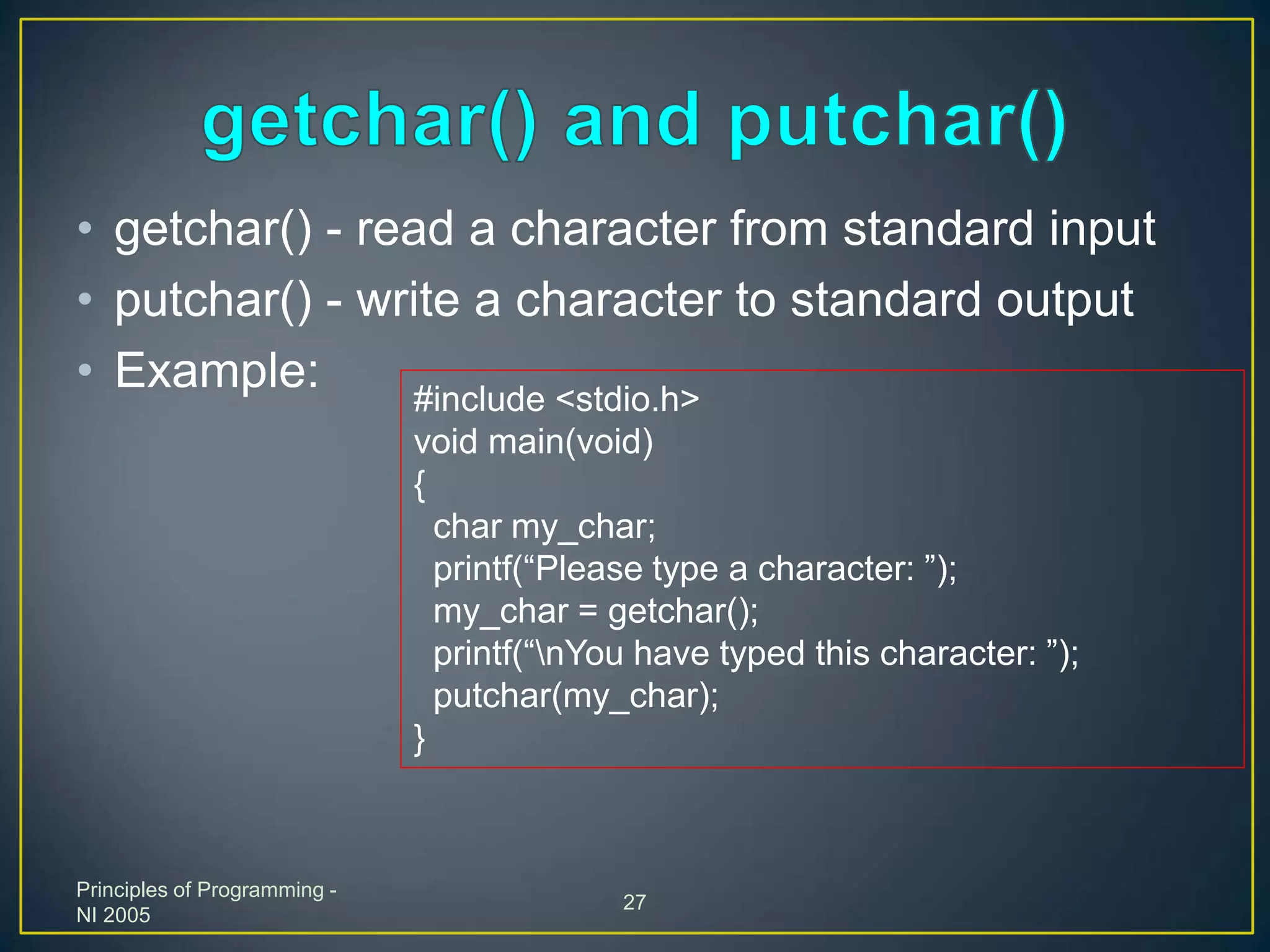 Principles of Programming -
NI 2005
27
• getchar() - read a character from standard input
• putchar() - write a character to standard output
• Example: #include <stdio.h>
void main(void)
{
char my_char;
printf(“Please type a character: ”);
my_char = getchar();
printf(“nYou have typed this character: ”);
putchar(my_char);
}
 