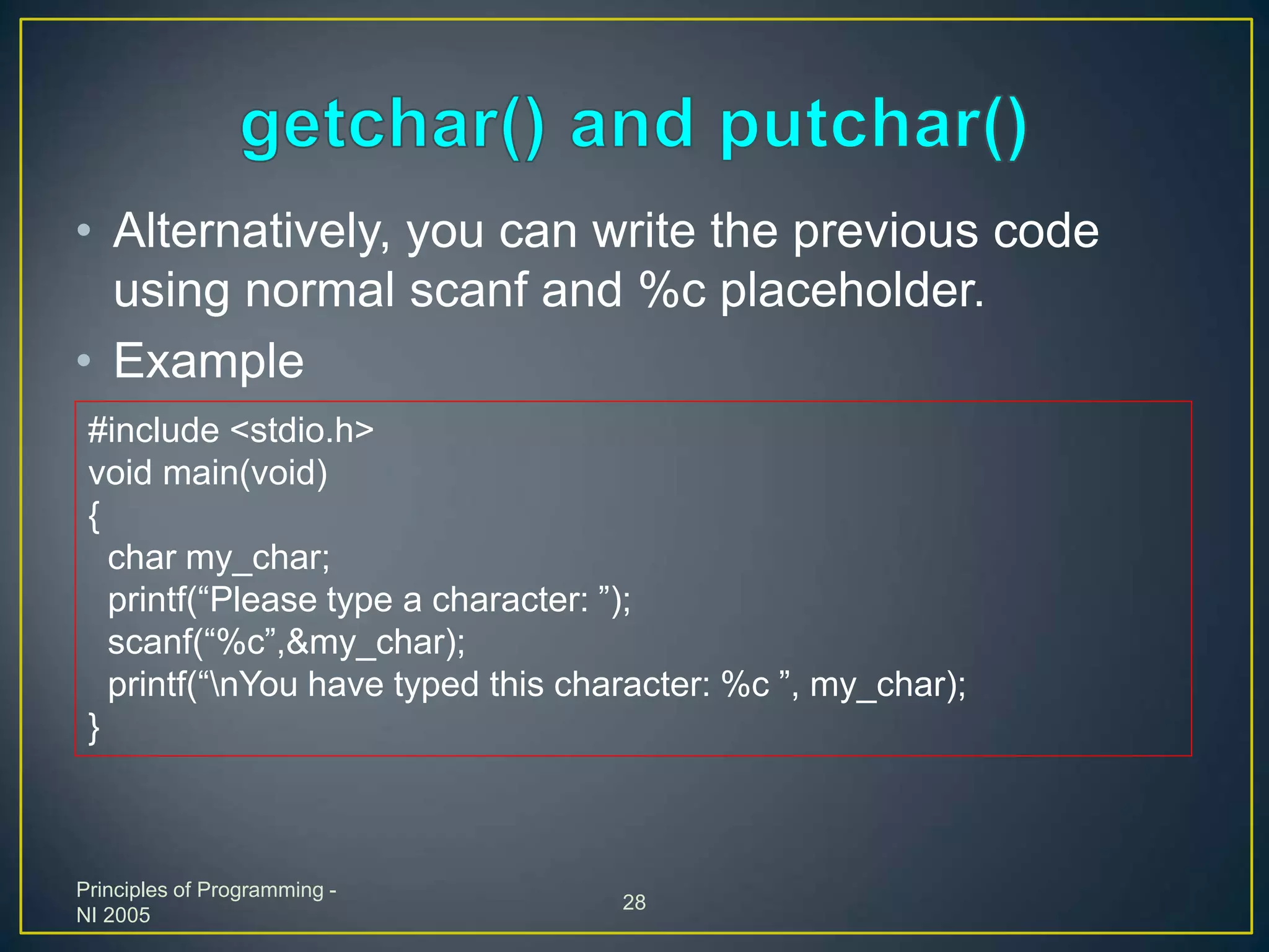 Principles of Programming -
NI 2005
28
• Alternatively, you can write the previous code
using normal scanf and %c placeholder.
• Example
#include <stdio.h>
void main(void)
{
char my_char;
printf(“Please type a character: ”);
scanf(“%c”,&my_char);
printf(“nYou have typed this character: %c ”, my_char);
}
 