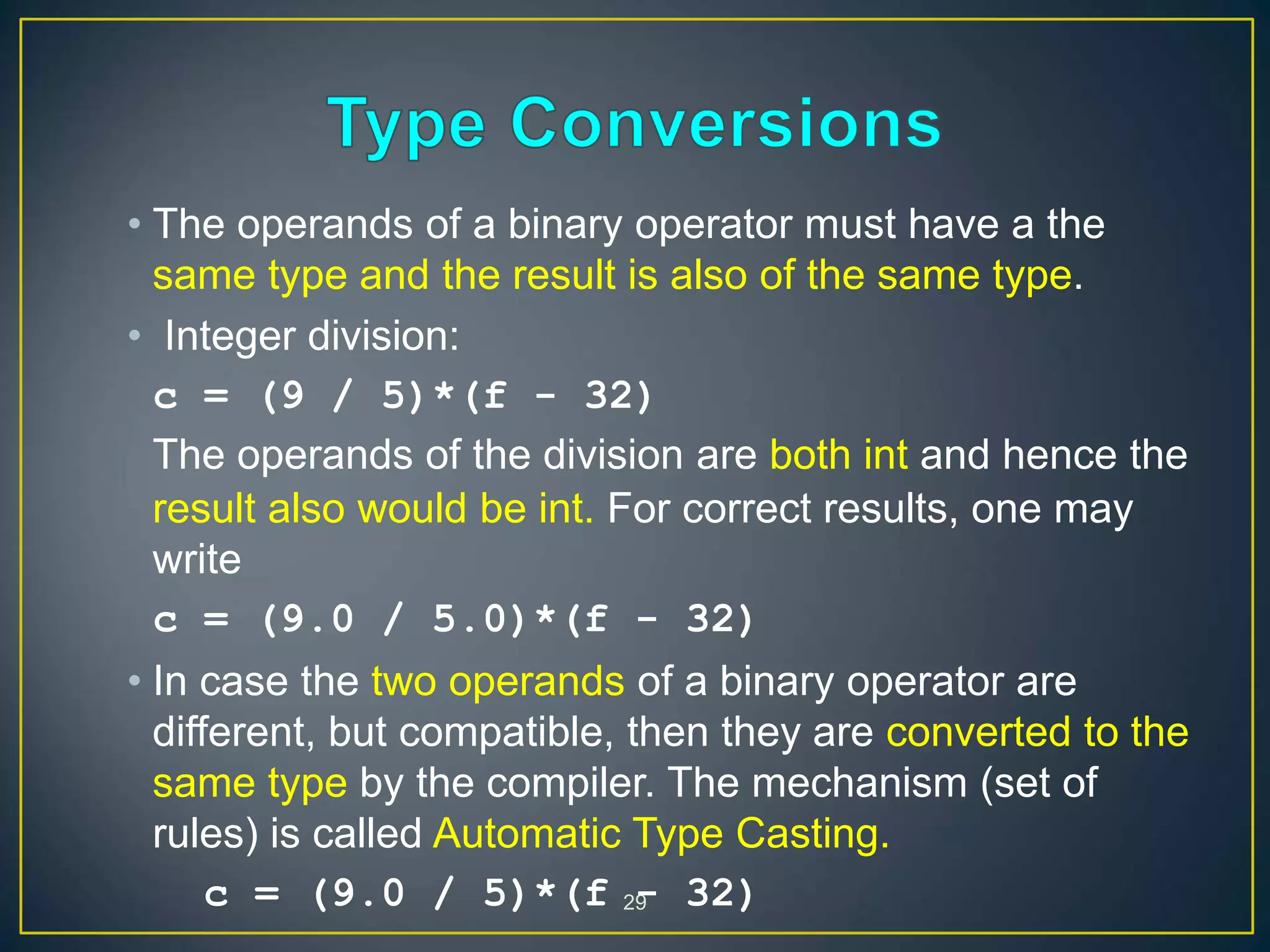 29
• The operands of a binary operator must have a the
same type and the result is also of the same type.
• Integer division:
c = (9 / 5)*(f - 32)
The operands of the division are both int and hence the
result also would be int. For correct results, one may
write
c = (9.0 / 5.0)*(f - 32)
• In case the two operands of a binary operator are
different, but compatible, then they are converted to the
same type by the compiler. The mechanism (set of
rules) is called Automatic Type Casting.
c = (9.0 / 5)*(f - 32)
 