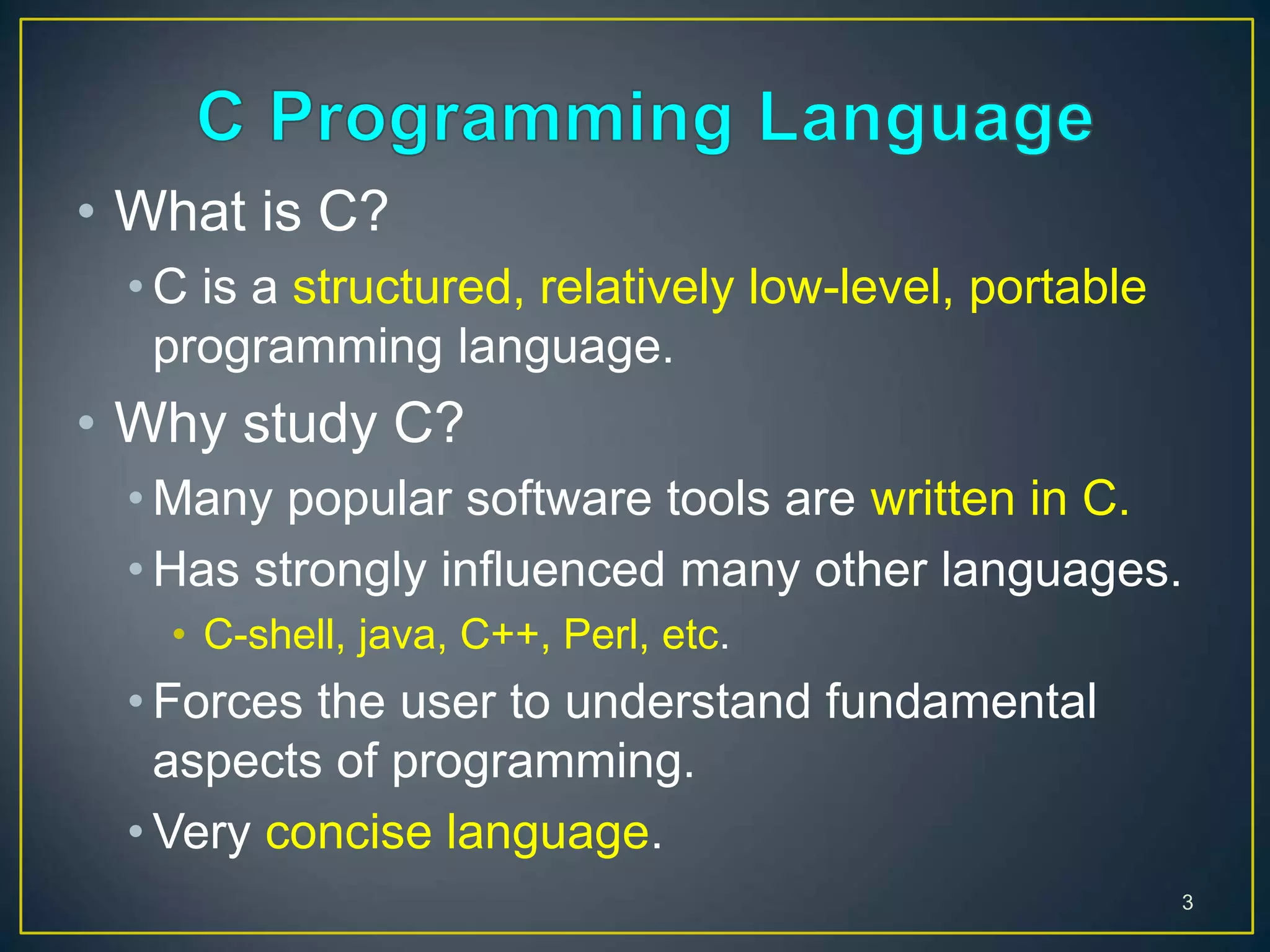 • What is C?
• C is a structured, relatively low-level, portable
programming language.
• Why study C?
• Many popular software tools are written in C.
• Has strongly influenced many other languages.
• C-shell, java, C++, Perl, etc.
• Forces the user to understand fundamental
aspects of programming.
• Very concise language.
3
 