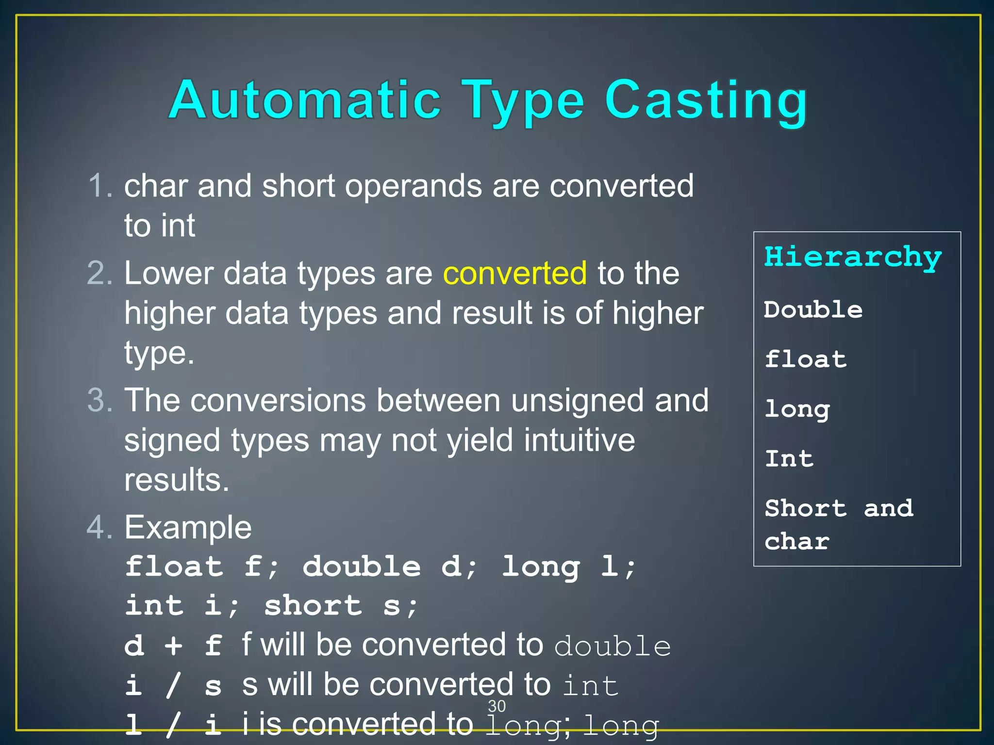 30
1. char and short operands are converted
to int
2. Lower data types are converted to the
higher data types and result is of higher
type.
3. The conversions between unsigned and
signed types may not yield intuitive
results.
4. Example
float f; double d; long l;
int i; short s;
d + f f will be converted to double
i / s s will be converted to int
l / i i is converted to long; long
Hierarchy
Double
float
long
Int
Short and
char
 