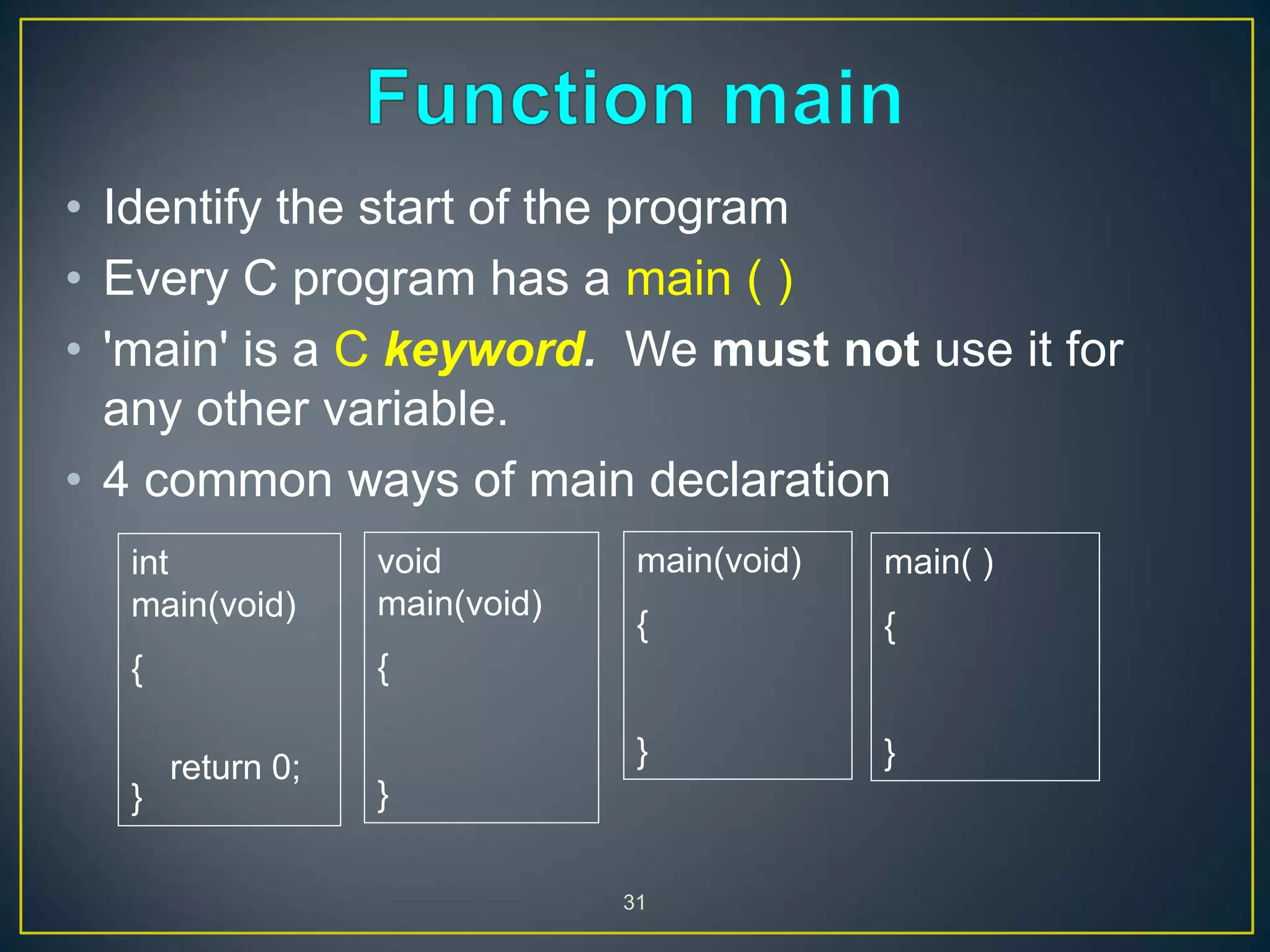 31
• Identify the start of the program
• Every C program has a main ( )
• 'main' is a C keyword. We must not use it for
any other variable.
• 4 common ways of main declaration
int
main(void)
{
return 0;
}
void
main(void)
{
}
main(void)
{
}
main( )
{
}
 