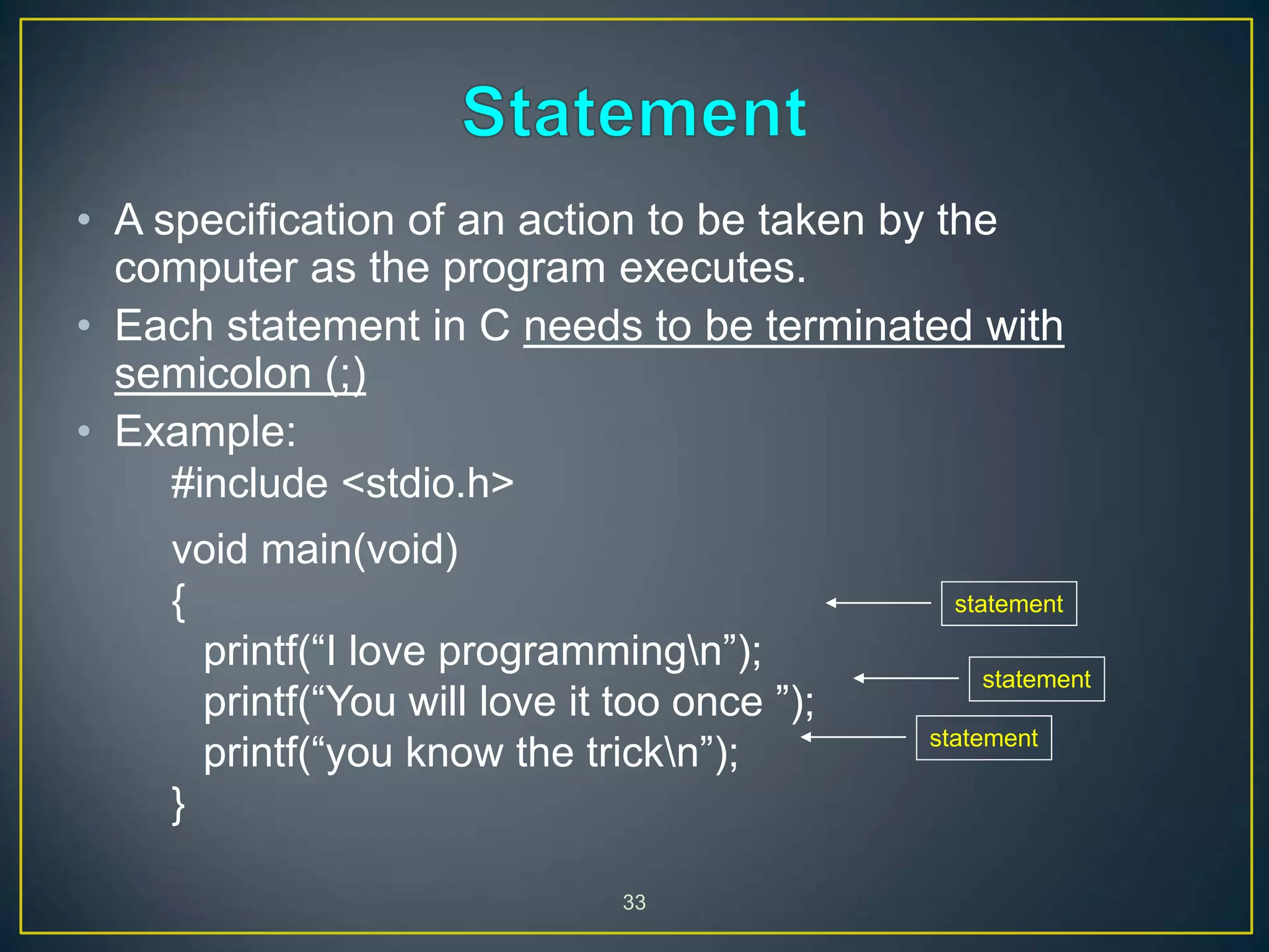33
• A specification of an action to be taken by the
computer as the program executes.
• Each statement in C needs to be terminated with
semicolon (;)
• Example:
#include <stdio.h>
void main(void)
{
printf(“I love programmingn”);
printf(“You will love it too once ”);
printf(“you know the trickn”);
}
statement
statement
statement
 