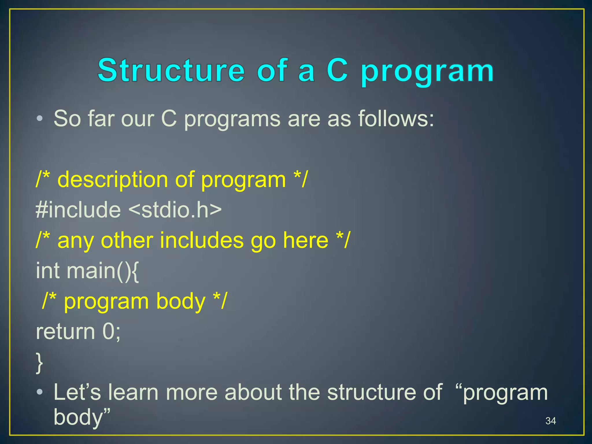 • So far our C programs are as follows:
/* description of program */
#include <stdio.h>
/* any other includes go here */
int main(){
/* program body */
return 0;
}
• Let’s learn more about the structure of “program
body” 34
 