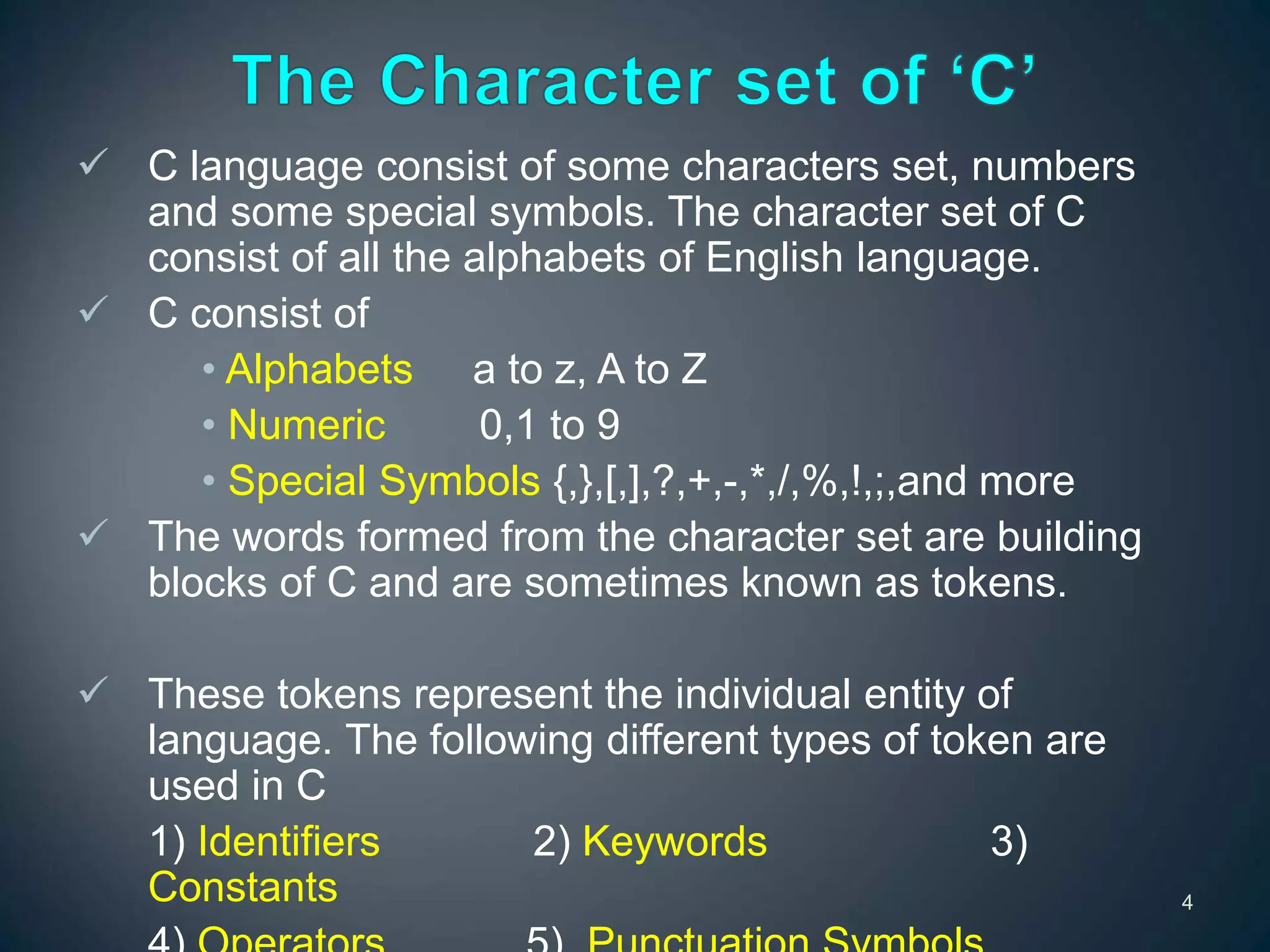  C language consist of some characters set, numbers
and some special symbols. The character set of C
consist of all the alphabets of English language.
 C consist of
• Alphabets a to z, A to Z
• Numeric 0,1 to 9
• Special Symbols {,},[,],?,+,-,*,/,%,!,;,and more
 The words formed from the character set are building
blocks of C and are sometimes known as tokens.
 These tokens represent the individual entity of
language. The following different types of token are
used in C
1) Identifiers 2) Keywords 3)
Constants 4
 