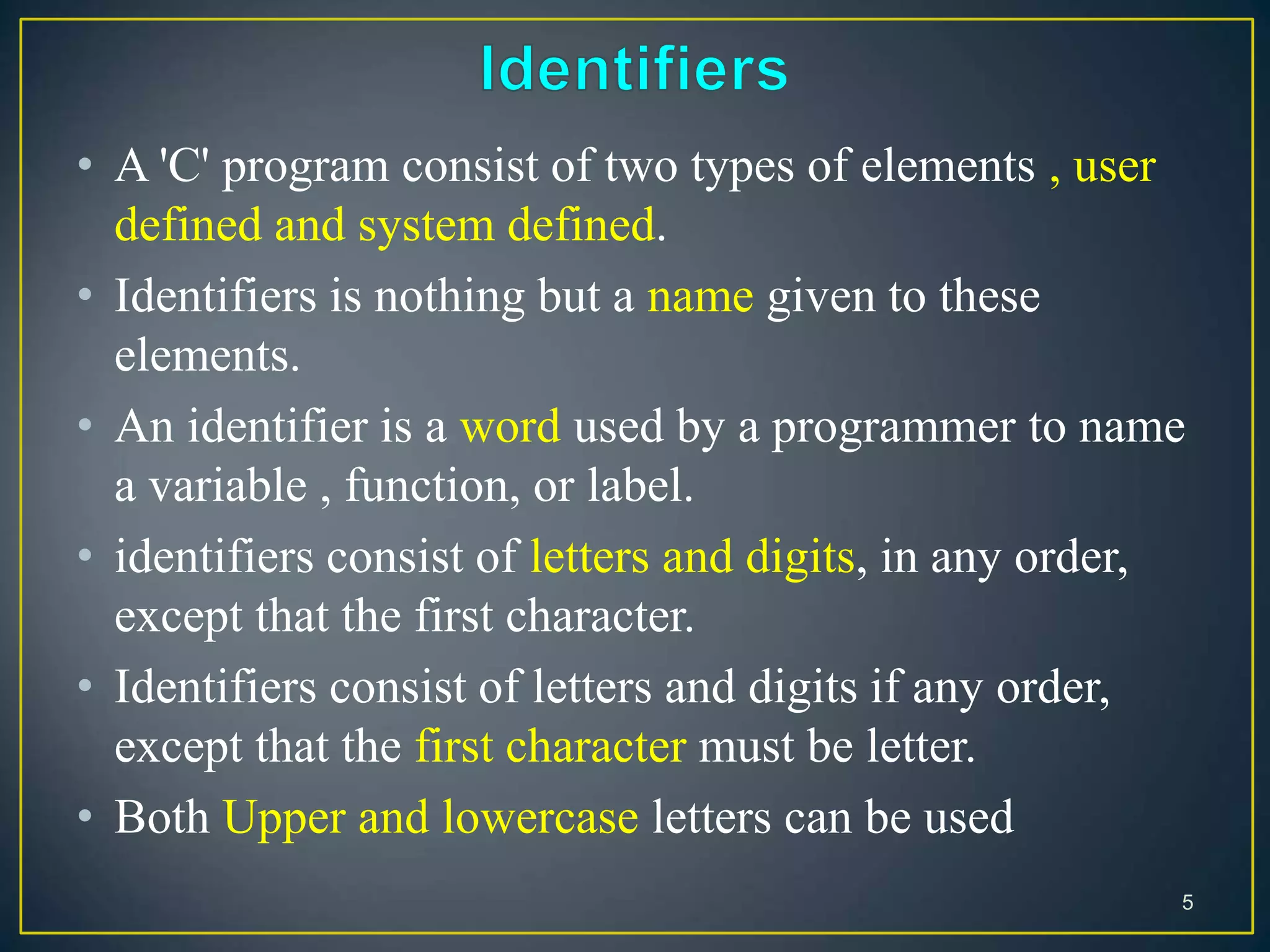 • A 'C' program consist of two types of elements , user
defined and system defined.
• Identifiers is nothing but a name given to these
elements.
• An identifier is a word used by a programmer to name
a variable , function, or label.
• identifiers consist of letters and digits, in any order,
except that the first character.
• Identifiers consist of letters and digits if any order,
except that the first character must be letter.
• Both Upper and lowercase letters can be used
5
 