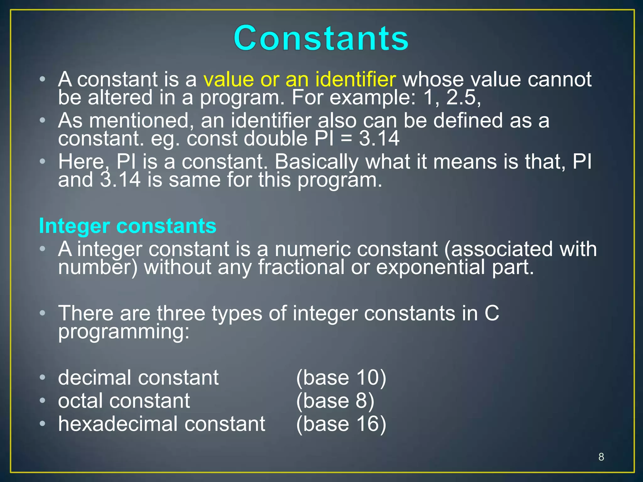 • A constant is a value or an identifier whose value cannot
be altered in a program. For example: 1, 2.5,
• As mentioned, an identifier also can be defined as a
constant. eg. const double PI = 3.14
• Here, PI is a constant. Basically what it means is that, PI
and 3.14 is same for this program.
Integer constants
• A integer constant is a numeric constant (associated with
number) without any fractional or exponential part.
• There are three types of integer constants in C
programming:
• decimal constant (base 10)
• octal constant (base 8)
• hexadecimal constant (base 16)
8
 
