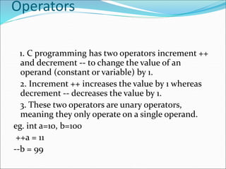Operators
1. C programming has two operators increment ++
and decrement -- to change the value of an
operand (constant or variable) by 1.
2. Increment ++ increases the value by 1 whereas
decrement -- decreases the value by 1.
3. These two operators are unary operators,
meaning they only operate on a single operand.
eg. int a=10, b=100
++a = 11
--b = 99
 