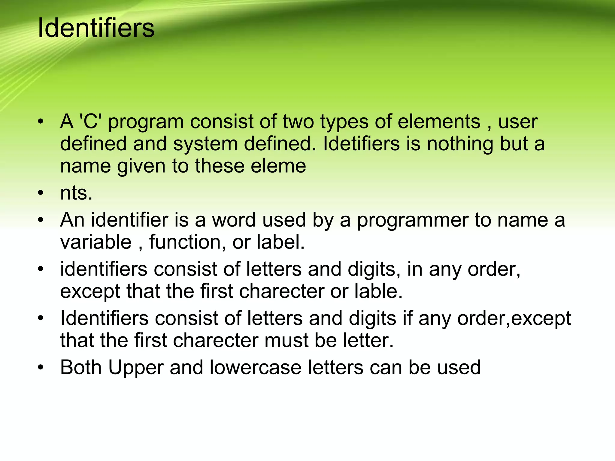 Identifiers
• A 'C' program consist of two types of elements , user
defined and system defined. Idetifiers is nothing but a
name given to these eleme
• nts.
• An identifier is a word used by a programmer to name a
variable , function, or label.
• identifiers consist of letters and digits, in any order,
except that the first charecter or lable.
• Identifiers consist of letters and digits if any order,except
that the first charecter must be letter.
• Both Upper and lowercase letters can be used
 