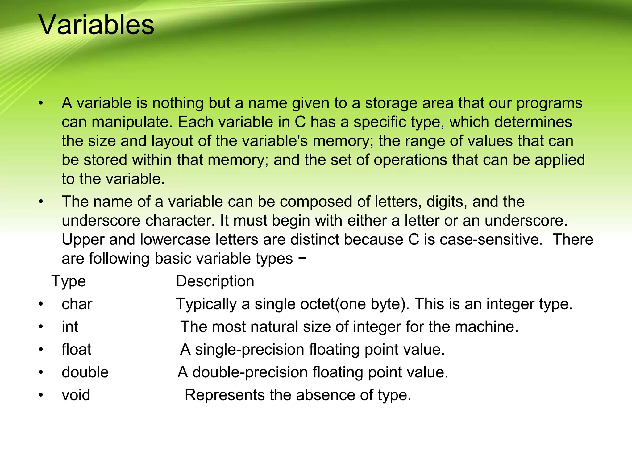 Variables
• A variable is nothing but a name given to a storage area that our programs
can manipulate. Each variable in C has a specific type, which determines
the size and layout of the variable's memory; the range of values that can
be stored within that memory; and the set of operations that can be applied
to the variable.
• The name of a variable can be composed of letters, digits, and the
underscore character. It must begin with either a letter or an underscore.
Upper and lowercase letters are distinct because C is case-sensitive. There
are following basic variable types −
Type Description
• char Typically a single octet(one byte). This is an integer type.
• int The most natural size of integer for the machine.
• float A single-precision floating point value.
• double A double-precision floating point value.
• void Represents the absence of type.
 