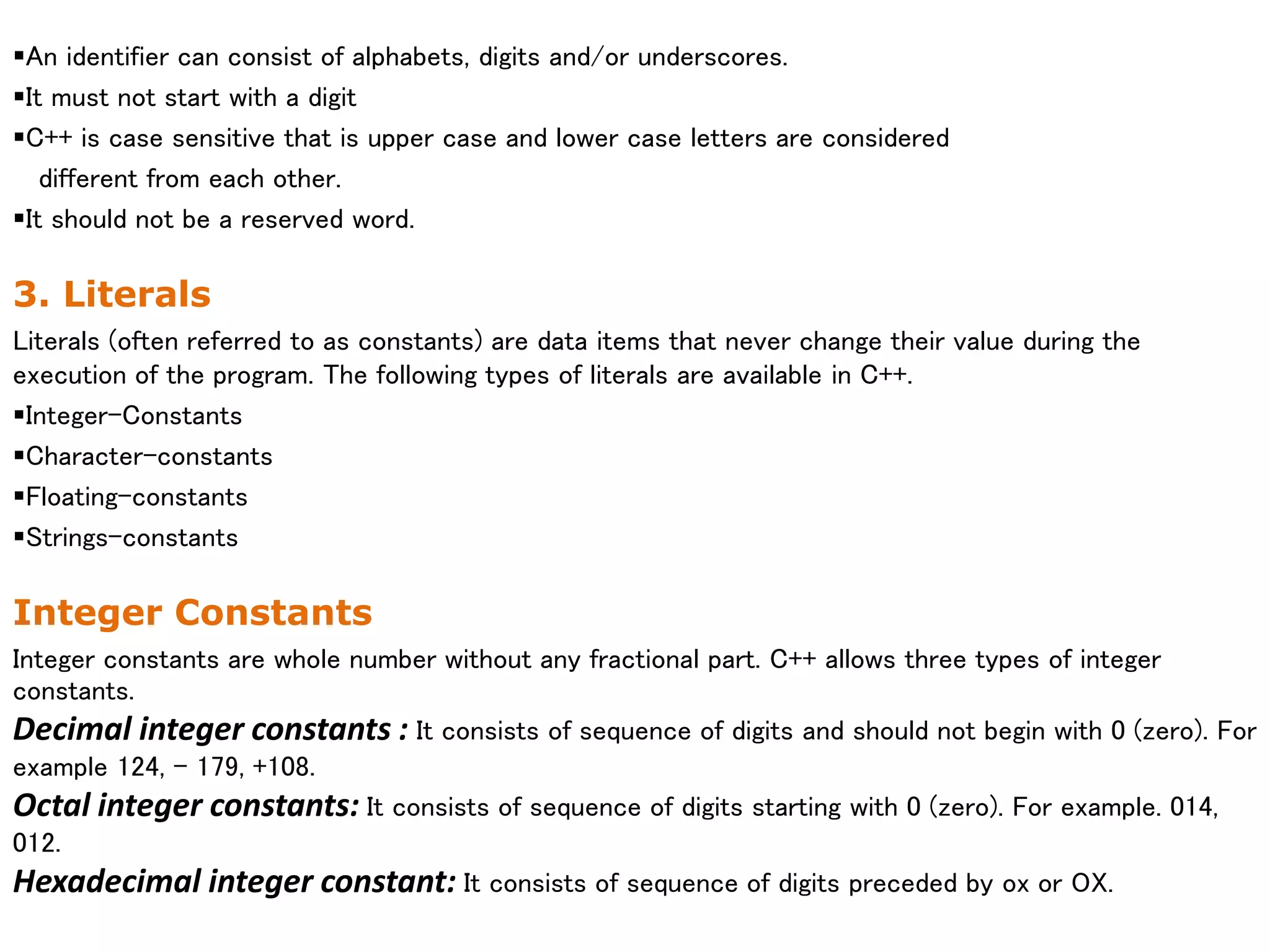 An identifier can consist of alphabets, digits and/or underscores.
It must not start with a digit
C++ is case sensitive that is upper case and lower case letters are considered
different from each other.
It should not be a reserved word.
3. Literals
Literals (often referred to as constants) are data items that never change their value during the
execution of the program. The following types of literals are available in C++.
Integer-Constants
Character-constants
Floating-constants
Strings-constants
Integer Constants
Integer constants are whole number without any fractional part. C++ allows three types of integer
constants.
Decimal integer constants : It consists of sequence of digits and should not begin with 0 (zero). For
example 124, - 179, +108.
Octal integer constants: It consists of sequence of digits starting with 0 (zero). For example. 014,
012.
Hexadecimal integer constant: It consists of sequence of digits preceded by ox or OX.
 