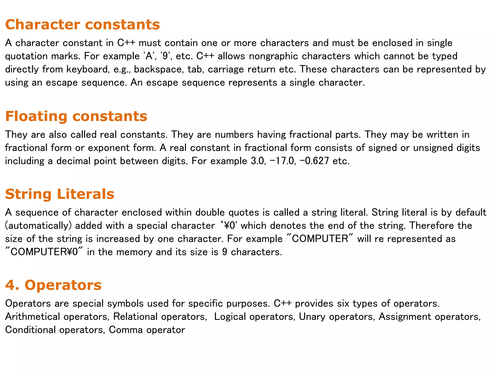 Character constants
A character constant in C++ must contain one or more characters and must be enclosed in single
quotation marks. For example 'A', '9', etc. C++ allows nongraphic characters which cannot be typed
directly from keyboard, e.g., backspace, tab, carriage return etc. These characters can be represented by
using an escape sequence. An escape sequence represents a single character.
Floating constants
They are also called real constants. They are numbers having fractional parts. They may be written in
fractional form or exponent form. A real constant in fractional form consists of signed or unsigned digits
including a decimal point between digits. For example 3.0, -17.0, -0.627 etc.
String Literals
A sequence of character enclosed within double quotes is called a string literal. String literal is by default
(automatically) added with a special character ‘0' which denotes the end of the string. Therefore the
size of the string is increased by one character. For example "COMPUTER" will re represented as
"COMPUTER0" in the memory and its size is 9 characters.
4. Operators
Operators are special symbols used for specific purposes. C++ provides six types of operators.
Arithmetical operators, Relational operators, Logical operators, Unary operators, Assignment operators,
Conditional operators, Comma operator
 