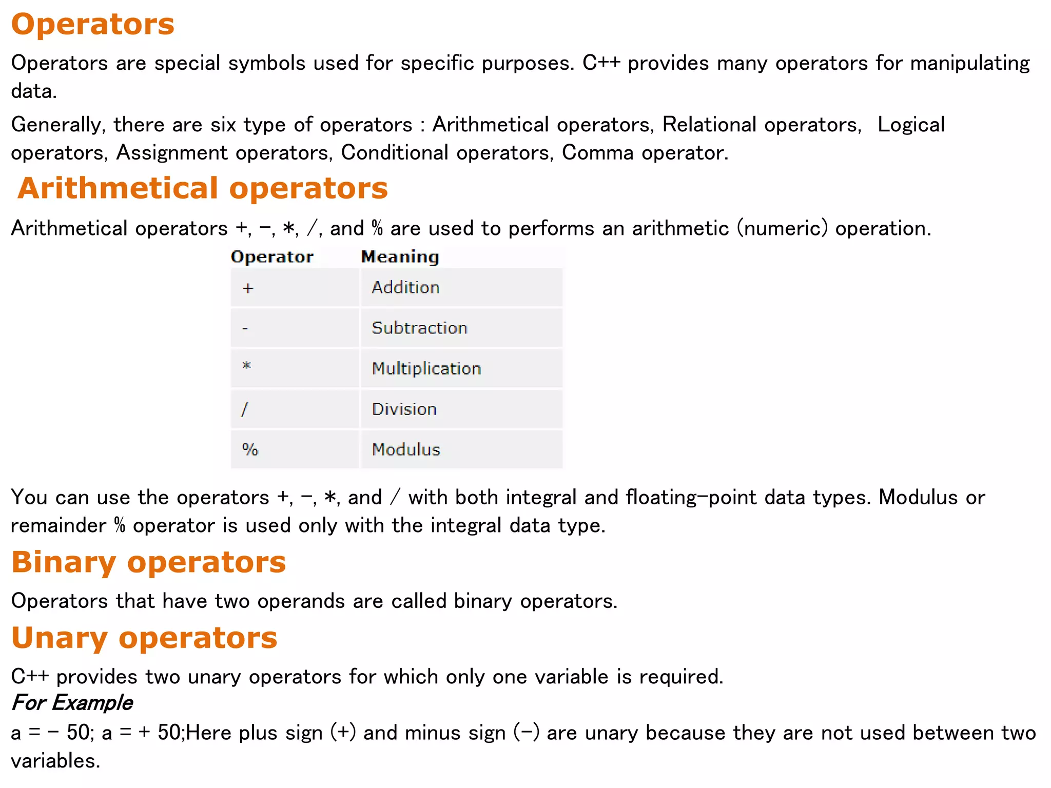 Operators
Operators are special symbols used for specific purposes. C++ provides many operators for manipulating
data.
Generally, there are six type of operators : Arithmetical operators, Relational operators, Logical
operators, Assignment operators, Conditional operators, Comma operator.
Arithmetical operators
Arithmetical operators +, -, *, /, and % are used to performs an arithmetic (numeric) operation.
You can use the operators +, -, *, and / with both integral and floating-point data types. Modulus or
remainder % operator is used only with the integral data type.
Binary operators
Operators that have two operands are called binary operators.
Unary operators
C++ provides two unary operators for which only one variable is required.
For Example
a = - 50; a = + 50;Here plus sign (+) and minus sign (-) are unary because they are not used between two
variables.
 