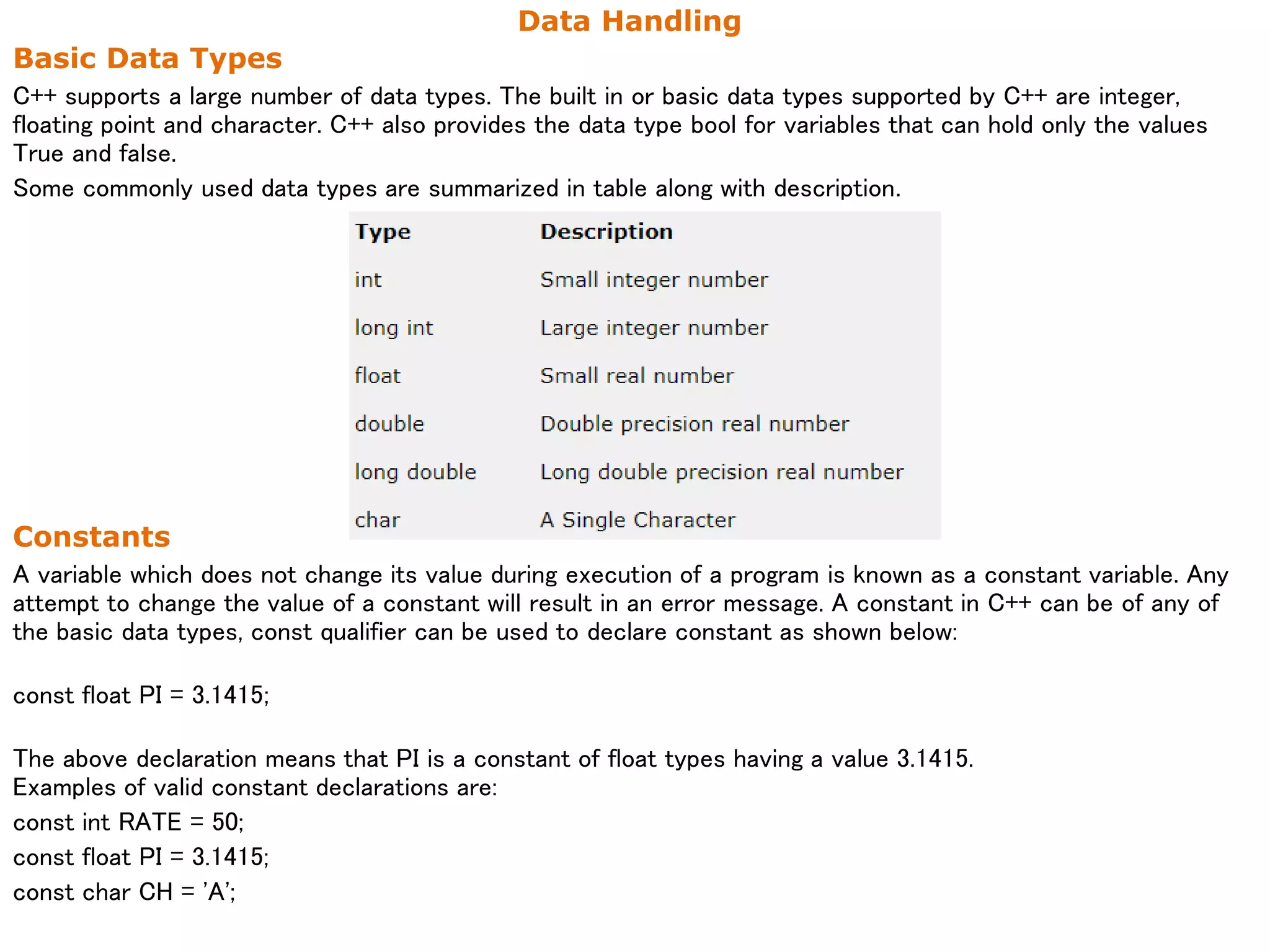 Data Handling
Basic Data Types
C++ supports a large number of data types. The built in or basic data types supported by C++ are integer,
floating point and character. C++ also provides the data type bool for variables that can hold only the values
True and false.
Some commonly used data types are summarized in table along with description.
Constants
A variable which does not change its value during execution of a program is known as a constant variable. Any
attempt to change the value of a constant will result in an error message. A constant in C++ can be of any of
the basic data types, const qualifier can be used to declare constant as shown below:
const float PI = 3.1415;
The above declaration means that PI is a constant of float types having a value 3.1415.
Examples of valid constant declarations are:
const int RATE = 50;
const float PI = 3.1415;
const char CH = 'A';
 