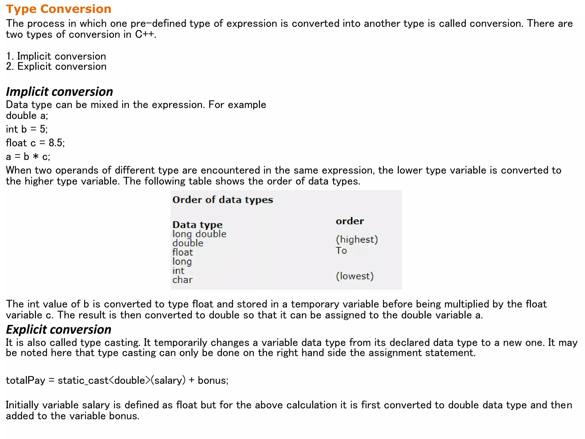 Type Conversion
The process in which one pre-defined type of expression is converted into another type is called conversion. There are
two types of conversion in C++.
1. Implicit conversion
2. Explicit conversion
Implicit conversion
Data type can be mixed in the expression. For example
double a;
int b = 5;
float c = 8.5;
a = b * c;
When two operands of different type are encountered in the same expression, the lower type variable is converted to
the higher type variable. The following table shows the order of data types.
The int value of b is converted to type float and stored in a temporary variable before being multiplied by the float
variable c. The result is then converted to double so that it can be assigned to the double variable a.
Explicit conversion
It is also called type casting. It temporarily changes a variable data type from its declared data type to a new one. It may
be noted here that type casting can only be done on the right hand side the assignment statement.
totalPay = static_cast<double>(salary) + bonus;
Initially variable salary is defined as float but for the above calculation it is first converted to double data type and then
added to the variable bonus.
 