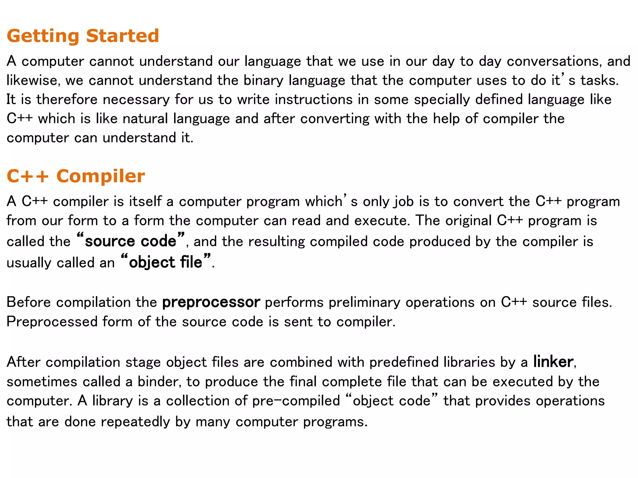 Getting Started
A computer cannot understand our language that we use in our day to day conversations, and
likewise, we cannot understand the binary language that the computer uses to do it’s tasks.
It is therefore necessary for us to write instructions in some specially defined language like
C++ which is like natural language and after converting with the help of compiler the
computer can understand it.
C++ Compiler
A C++ compiler is itself a computer program which’s only job is to convert the C++ program
from our form to a form the computer can read and execute. The original C++ program is
called the “source code”, and the resulting compiled code produced by the compiler is
usually called an “object file”.
Before compilation the preprocessor performs preliminary operations on C++ source files.
Preprocessed form of the source code is sent to compiler.
After compilation stage object files are combined with predefined libraries by a linker,
sometimes called a binder, to produce the final complete file that can be executed by the
computer. A library is a collection of pre-compiled “object code” that provides operations
that are done repeatedly by many computer programs.
 
