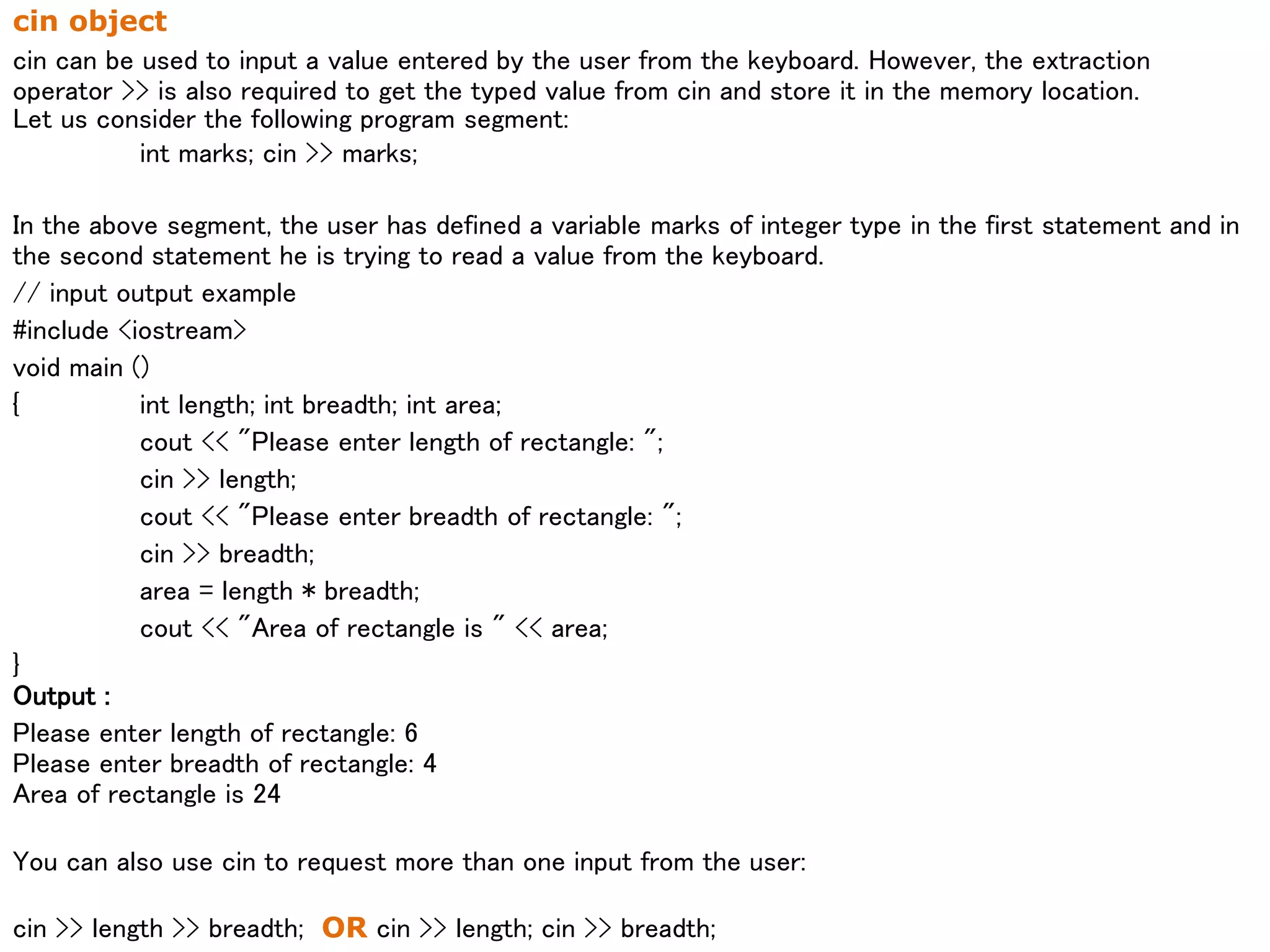 cin object
cin can be used to input a value entered by the user from the keyboard. However, the extraction
operator >> is also required to get the typed value from cin and store it in the memory location.
Let us consider the following program segment:
int marks; cin >> marks;
In the above segment, the user has defined a variable marks of integer type in the first statement and in
the second statement he is trying to read a value from the keyboard.
// input output example
#include <iostream>
void main ()
{ int length; int breadth; int area;
cout << "Please enter length of rectangle: ";
cin >> length;
cout << "Please enter breadth of rectangle: ";
cin >> breadth;
area = length * breadth;
cout << "Area of rectangle is " << area;
}
Output :
Please enter length of rectangle: 6
Please enter breadth of rectangle: 4
Area of rectangle is 24
You can also use cin to request more than one input from the user:
cin >> length >> breadth; OR cin >> length; cin >> breadth;
 