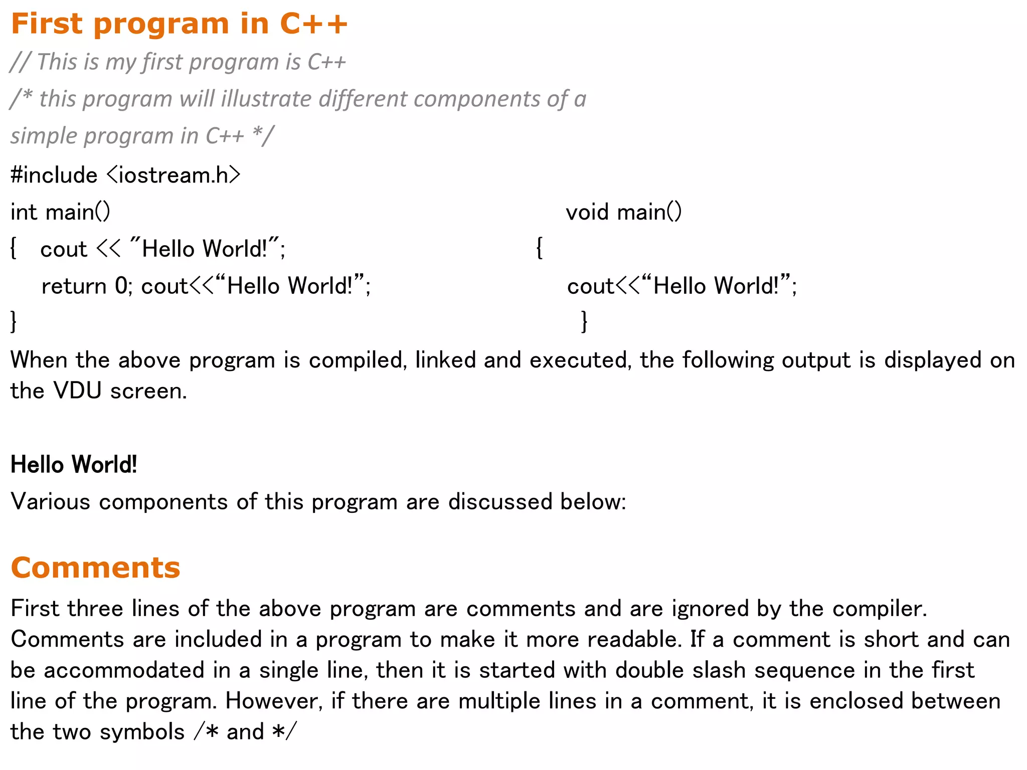 First program in C++
// This is my first program is C++
/* this program will illustrate different components of a
simple program in C++ */
#include <iostream.h>
int main() void main()
{ cout << "Hello World!"; {
return 0; cout<<“Hello World!”; cout<<“Hello World!”;
} }
When the above program is compiled, linked and executed, the following output is displayed on
the VDU screen.
Hello World!
Various components of this program are discussed below:
Comments
First three lines of the above program are comments and are ignored by the compiler.
Comments are included in a program to make it more readable. If a comment is short and can
be accommodated in a single line, then it is started with double slash sequence in the first
line of the program. However, if there are multiple lines in a comment, it is enclosed between
the two symbols /* and */
 