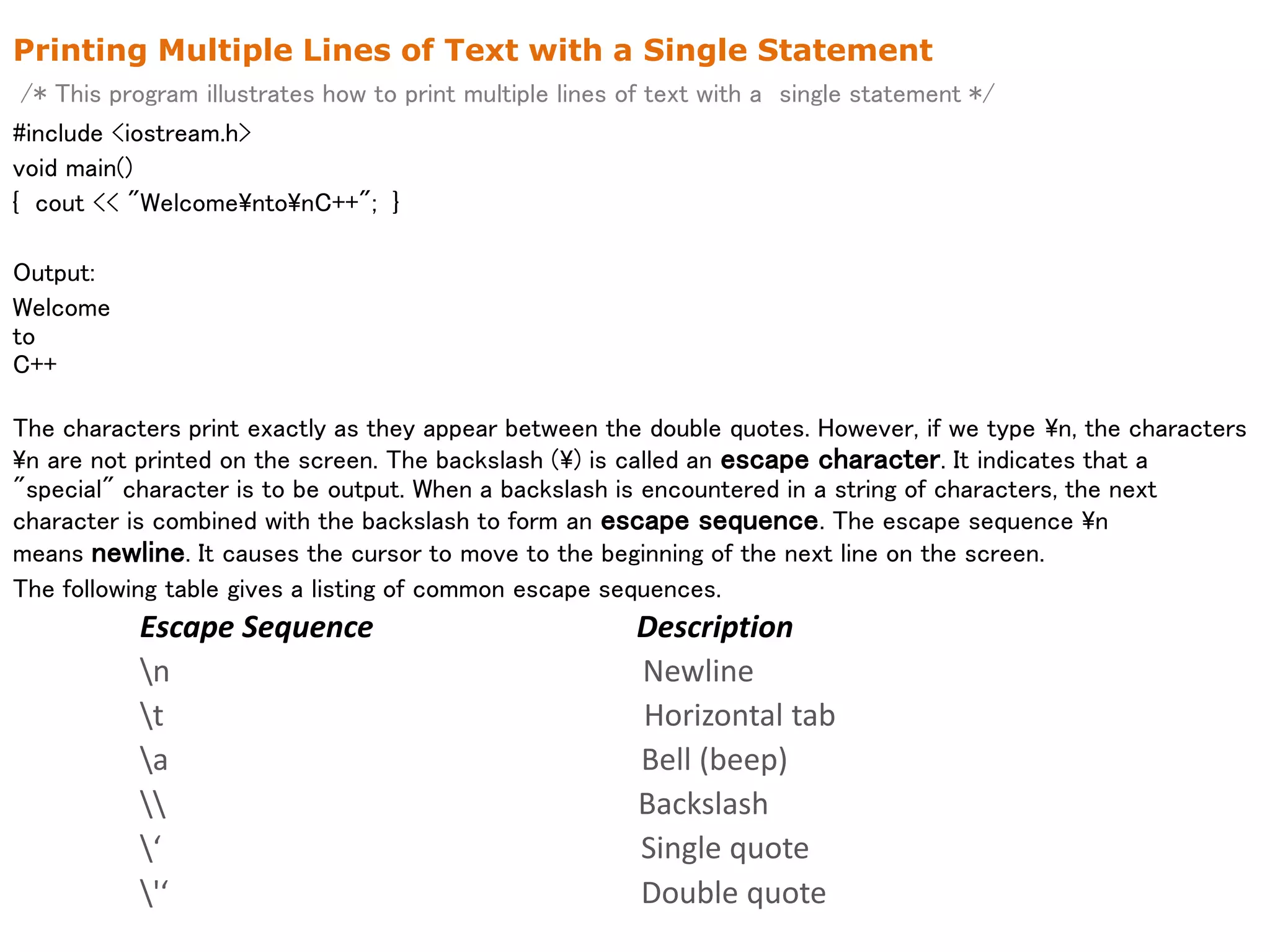 Printing Multiple Lines of Text with a Single Statement
/* This program illustrates how to print multiple lines of text with a single statement */
#include <iostream.h>
void main()
{ cout << "WelcomentonC++"; }
Output:
Welcome
to
C++
The characters print exactly as they appear between the double quotes. However, if we type n, the characters
n are not printed on the screen. The backslash () is called an escape character. It indicates that a
"special" character is to be output. When a backslash is encountered in a string of characters, the next
character is combined with the backslash to form an escape sequence. The escape sequence n
means newline. It causes the cursor to move to the beginning of the next line on the screen.
The following table gives a listing of common escape sequences.
Escape Sequence Description
n Newline
t Horizontal tab
a Bell (beep)
 Backslash
‘ Single quote
'‘ Double quote
 