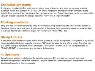 Character constants
A character constant in C++ must contain one or more characters and must be enclosed in single
quotation marks. For example 'A', '9', etc. C++ allows nongraphic characters which cannot be typed
directly from keyboard, e.g., backspace, tab, carriage return etc. These characters can be represented by
using an escape sequence. An escape sequence represents a single character.
Floating constants
They are also called real constants. They are numbers having fractional parts. They may be written in
fractional form or exponent form. A real constant in fractional form consists of signed or unsigned digits
including a decimal point between digits. For example 3.0, -17.0, -0.627 etc.
String Literals
A sequence of character enclosed within double quotes is called a string literal. String literal is by default
(automatically) added with a special character ‘0' which denotes the end of the string. Therefore the
size of the string is increased by one character. For example "COMPUTER" will re represented as
"COMPUTER0" in the memory and its size is 9 characters.
4. Operators
Operators are special symbols used for specific purposes. C++ provides six types of operators.
Arithmetical operators, Relational operators, Logical operators, Unary operators, Assignment operators,
Conditional operators, Comma operator
 