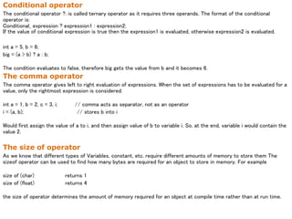 Conditional operator
The conditional operator ?: is called ternary operator as it requires three operands. The format of the conditional
operator is:
Conditional_ expression ? expression1 : expression2;
If the value of conditional expression is true then the expression1 is evaluated, otherwise expression2 is evaluated.
int a = 5, b = 6;
big = (a > b) ? a : b;
The condition evaluates to false, therefore big gets the value from b and it becomes 6.
The comma operator
The comma operator gives left to right evaluation of expressions. When the set of expressions has to be evaluated for a
value, only the rightmost expression is considered.
int a = 1, b = 2, c = 3, i; // comma acts as separator, not as an operator
i = (a, b); // stores b into i
Would first assign the value of a to i, and then assign value of b to variable i. So, at the end, variable i would contain the
value 2.
The size of operator
As we know that different types of Variables, constant, etc. require different amounts of memory to store them The
sizeof operator can be used to find how many bytes are required for an object to store in memory. For example
size of (char) returns 1
size of (float) returns 4
the size of operator determines the amount of memory required for an object at compile time rather than at run time.
 