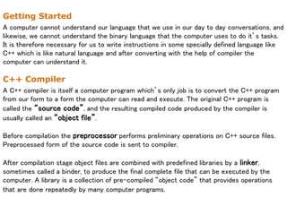 Getting Started
A computer cannot understand our language that we use in our day to day conversations, and
likewise, we cannot understand the binary language that the computer uses to do it’s tasks.
It is therefore necessary for us to write instructions in some specially defined language like
C++ which is like natural language and after converting with the help of compiler the
computer can understand it.
C++ Compiler
A C++ compiler is itself a computer program which’s only job is to convert the C++ program
from our form to a form the computer can read and execute. The original C++ program is
called the “source code”, and the resulting compiled code produced by the compiler is
usually called an “object file”.
Before compilation the preprocessor performs preliminary operations on C++ source files.
Preprocessed form of the source code is sent to compiler.
After compilation stage object files are combined with predefined libraries by a linker,
sometimes called a binder, to produce the final complete file that can be executed by the
computer. A library is a collection of pre-compiled “object code” that provides operations
that are done repeatedly by many computer programs.
 