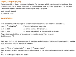 Input/Output (I/O)
The standard C++ library includes the header file iostream, which can be used to feed new data
into the computer or obtain output on an output device such as: VDU, printer etc. The following
C++ stream objects can be used for the input/output purpose.
cout console output
cin console input
cout object
cout is used to print message on screen in conjunction with the insertion operator <<
cout << "Hello World"; // prints Hello world on screen
cout << 250; // prints number 250 on screen
cout << sum; // prints the content of variable sum on screen
To print constant strings of characters we must enclose them between
double quotes (").
If we want to print out a combination of variables and constants, the insertion operator (<<) may be
used more than once in a single statement
cout << "Area of rectangle is " << area << " square meter" ;
If we assume the area variable to contain the value 24 the output of the previous statement would
be:
Area of rectangle is 24 square meter
 