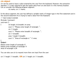 cin object
cin can be used to input a value entered by the user from the keyboard. However, the extraction
operator >> is also required to get the typed value from cin and store it in the memory location.
Let us consider the following program segment:
int marks; cin >> marks;
In the above segment, the user has defined a variable marks of integer type in the first statement and in
the second statement he is trying to read a value from the keyboard.
// input output example
#include <iostream>
void main ()
{ int length; int breadth; int area;
cout << "Please enter length of rectangle: ";
cin >> length;
cout << "Please enter breadth of rectangle: ";
cin >> breadth;
area = length * breadth;
cout << "Area of rectangle is " << area;
}
Output :
Please enter length of rectangle: 6
Please enter breadth of rectangle: 4
Area of rectangle is 24
You can also use cin to request more than one input from the user:
cin >> length >> breadth; OR cin >> length; cin >> breadth;
 