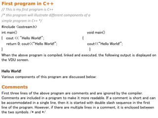 First program in C++
// This is my first program is C++
/* this program will illustrate different components of a
simple program in C++ */
#include <iostream.h>
int main() void main()
{ cout << "Hello World!"; {
return 0; cout<<“Hello World!”; cout<<“Hello World!”;
} }
When the above program is compiled, linked and executed, the following output is displayed on
the VDU screen.
Hello World!
Various components of this program are discussed below:
Comments
First three lines of the above program are comments and are ignored by the compiler.
Comments are included in a program to make it more readable. If a comment is short and can
be accommodated in a single line, then it is started with double slash sequence in the first
line of the program. However, if there are multiple lines in a comment, it is enclosed between
the two symbols /* and */
 