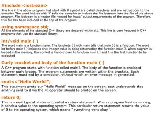 #include <iostream>
The line in the above program that start with # symbol are called directives and are instructions to the
compiler. The word include with '#' tells the compiler to include the file iostream into the file of the above
program. File iostream is a header file needed for input/ output requirements of the program. Therefore,
this file has been included at the top of the program.
using namespace std;
All the elements of the standard C++ library are declared within std. This line is very frequent in C++
programs that use the standard library.
int/void main ( )
The word main is a function name. The brackets ( ) with main tells that main ( ) is a function. The word
int before main ( ) indicates that integer value is being returned by the function main (). When program is
loaded in the memory, the control is handed over to function main ( ) and it is the first function to be
executed.
Curly bracket and body of the function main ( )
A C++ program starts with function called main(). The body of the function is enclosed
between curly braces. The program statements are written within the brackets. Each
statement must end by a semicolon, without which an error message in generated.
cout<<"Hello World!";
This statement prints our "Hello World!" message on the screen. cout understands that
anything sent to it via the << operator should be printed on the screen.
return 0;
This is a new type of statement, called a return statement. When a program finishes running,
it sends a value to the operating system. This particular return statement returns the value
of 0 to the operating system, which means “everything went okay!”.
 