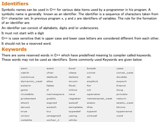 Identifiers
Symbolic names can be used in C++ for various data items used by a programmer in his program. A
symbolic name is generally known as an identifier. The identifier is a sequence of characters taken from
C++ character set. In previous program x, y and z are identifiers of variables. The rule for the formation
of an identifier are:
An identifier can consist of alphabets, digits and/or underscores.
It must not start with a digit
C++ is case sensitive that is upper case and lower case letters are considered different from each other.
It should not be a reserved word.
Keywords
There are some reserved words in C++ which have predefined meaning to compiler called keywords.
These words may not be used as identifiers. Some commonly used Keywords are given below:
 