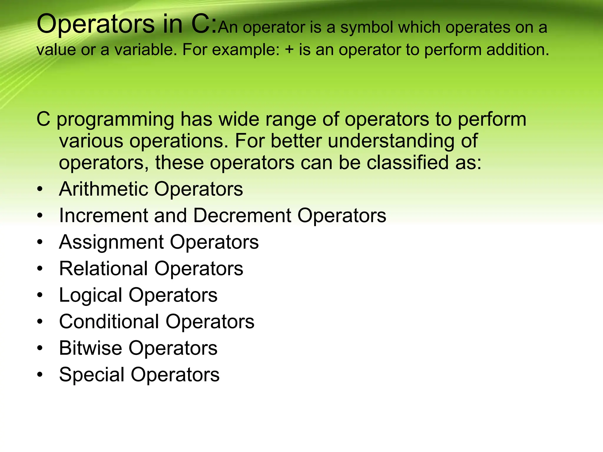 Operators in C:An operator is a symbol which operates on a value or a variable. For example: + is an operator to perform addition. C programming has wide range of operators to perform various operations. For better understanding of operators, these operators can be classified as: • Arithmetic Operators • Increment and Decrement Operators • Assignment Operators • Relational Operators • Logical Operators • Conditional Operators • Bitwise Operators • Special Operators 