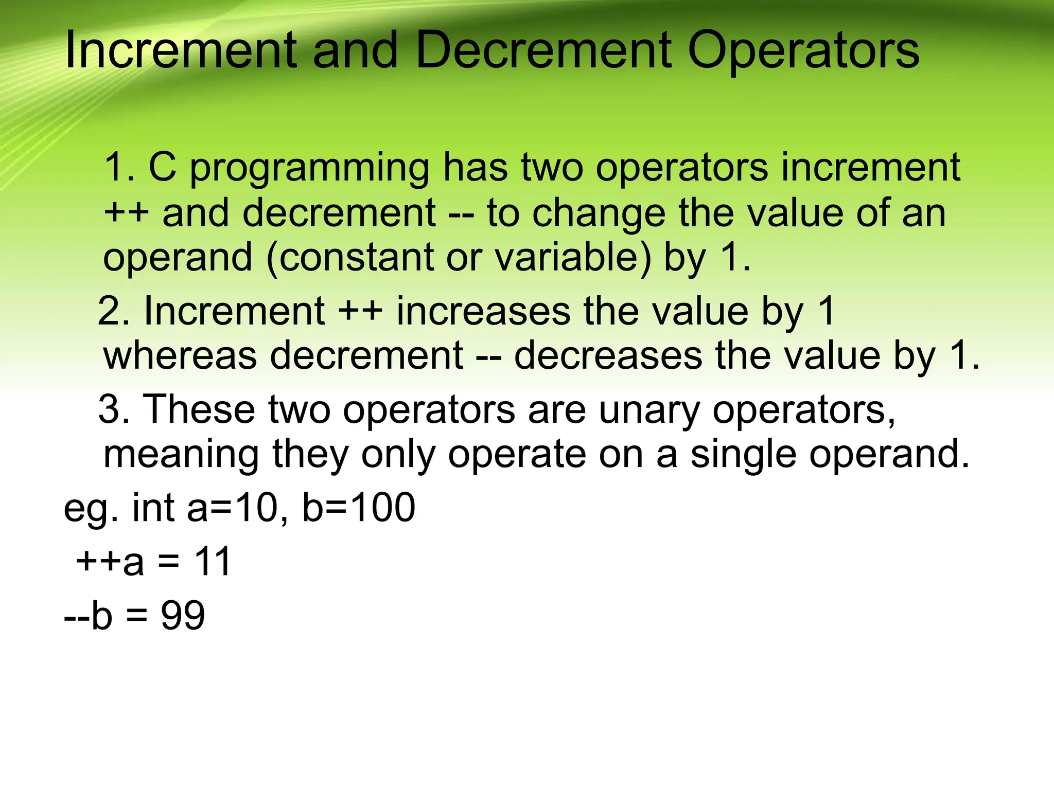Increment and Decrement Operators 1. C programming has two operators increment ++ and decrement -- to change the value of an operand (constant or variable) by 1. 2. Increment ++ increases the value by 1 whereas decrement -- decreases the value by 1. 3. These two operators are unary operators, meaning they only operate on a single operand. eg. int a=10, b=100 ++a = 11 --b = 99 