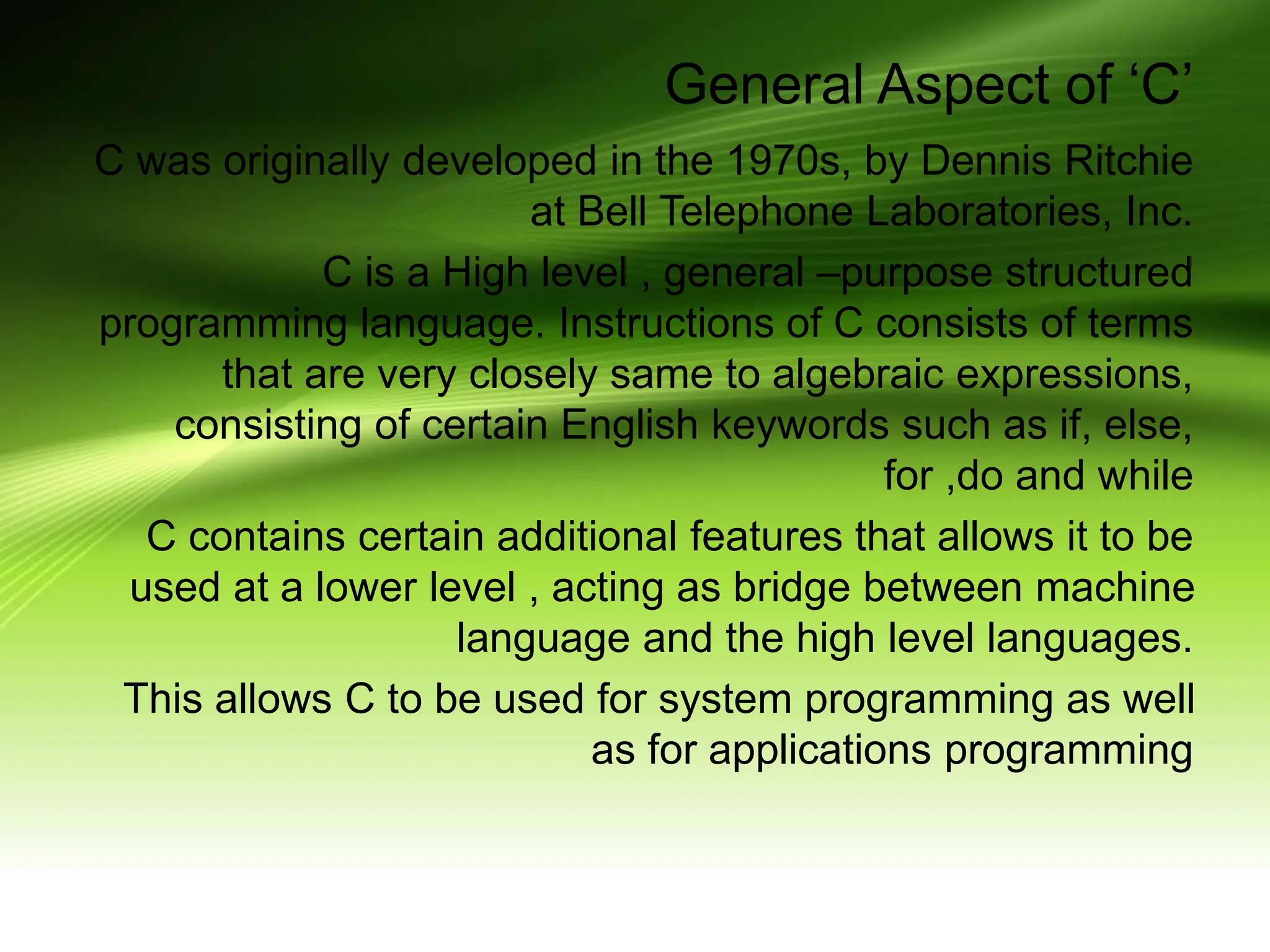 General Aspect of ‘C’ C was originally developed in the 1970s, by Dennis Ritchie at Bell Telephone Laboratories, Inc. C is a High level , general –purpose structured programming language. Instructions of C consists of terms that are very closely same to algebraic expressions, consisting of certain English keywords such as if, else, for ,do and while C contains certain additional features that allows it to be used at a lower level , acting as bridge between machine language and the high level languages. This allows C to be used for system programming as well as for applications programming 