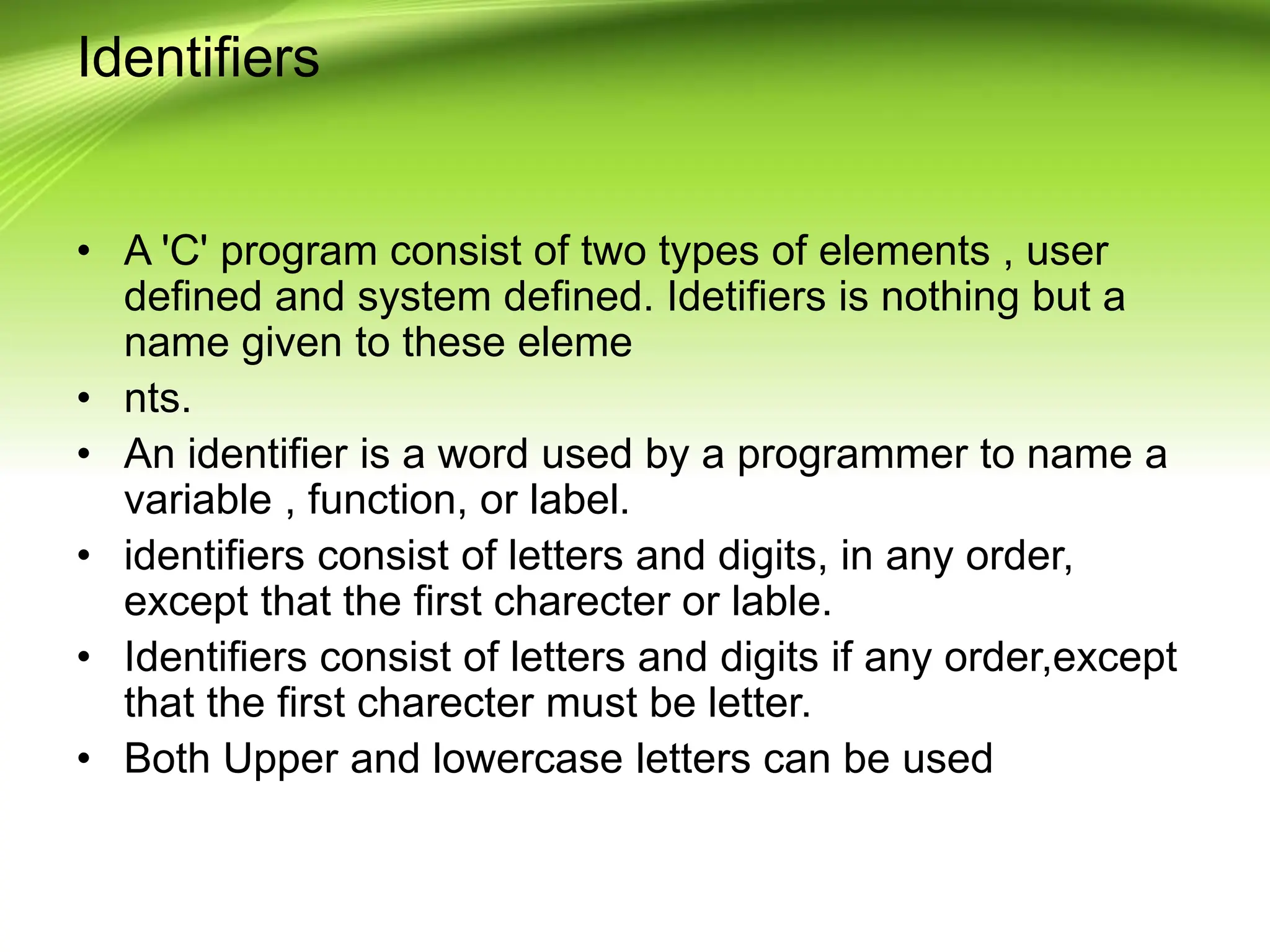 Identifiers • A 'C' program consist of two types of elements , user defined and system defined. Idetifiers is nothing but a name given to these eleme • nts. • An identifier is a word used by a programmer to name a variable , function, or label. • identifiers consist of letters and digits, in any order, except that the first charecter or lable. • Identifiers consist of letters and digits if any order,except that the first charecter must be letter. • Both Upper and lowercase letters can be used 