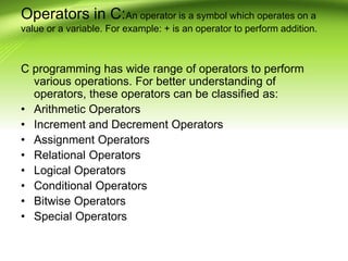 Operators in C:An operator is a symbol which operates on a
value or a variable. For example: + is an operator to perform addition.
C programming has wide range of operators to perform
various operations. For better understanding of
operators, these operators can be classified as:
• Arithmetic Operators
• Increment and Decrement Operators
• Assignment Operators
• Relational Operators
• Logical Operators
• Conditional Operators
• Bitwise Operators
• Special Operators
 
