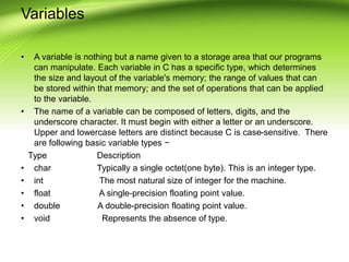 Variables
• A variable is nothing but a name given to a storage area that our programs
can manipulate. Each variable in C has a specific type, which determines
the size and layout of the variable's memory; the range of values that can
be stored within that memory; and the set of operations that can be applied
to the variable.
• The name of a variable can be composed of letters, digits, and the
underscore character. It must begin with either a letter or an underscore.
Upper and lowercase letters are distinct because C is case-sensitive. There
are following basic variable types −
Type Description
• char Typically a single octet(one byte). This is an integer type.
• int The most natural size of integer for the machine.
• float A single-precision floating point value.
• double A double-precision floating point value.
• void Represents the absence of type.
 
